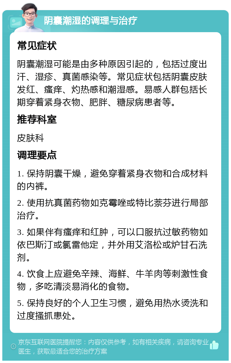 阴囊潮湿的调理与治疗 常见症状 阴囊潮湿可能是由多种原因引起的，包括过度出汗、湿疹、真菌感染等。常见症状包括阴囊皮肤发红、瘙痒、灼热感和潮湿感。易感人群包括长期穿着紧身衣物、肥胖、糖尿病患者等。 推荐科室 皮肤科 调理要点 1. 保持阴囊干燥，避免穿着紧身衣物和合成材料的内裤。 2. 使用抗真菌药物如克霉唑或特比萘芬进行局部治疗。 3. 如果伴有瘙痒和红肿，可以口服抗过敏药物如依巴斯汀或氯雷他定，并外用艾洛松或炉甘石洗剂。 4. 饮食上应避免辛辣、海鲜、牛羊肉等刺激性食物，多吃清淡易消化的食物。 5. 保持良好的个人卫生习惯，避免用热水烫洗和过度搔抓患处。