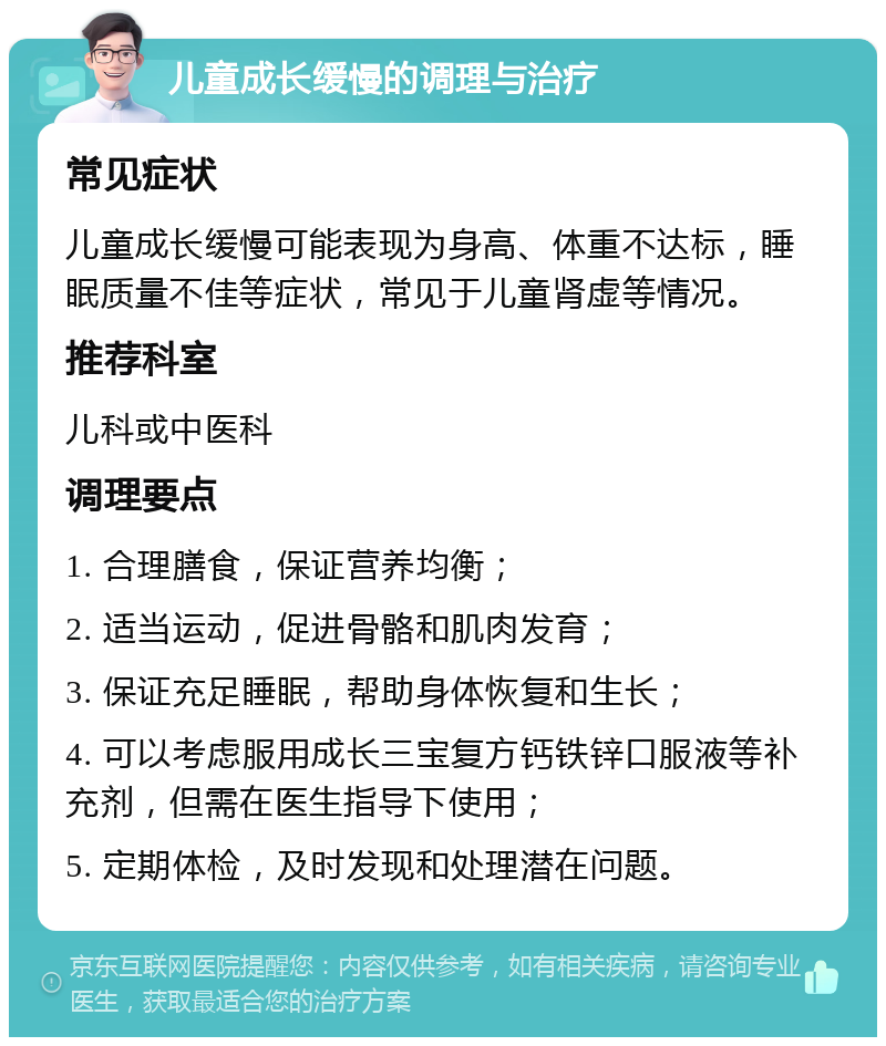 儿童成长缓慢的调理与治疗 常见症状 儿童成长缓慢可能表现为身高、体重不达标，睡眠质量不佳等症状，常见于儿童肾虚等情况。 推荐科室 儿科或中医科 调理要点 1. 合理膳食，保证营养均衡； 2. 适当运动，促进骨骼和肌肉发育； 3. 保证充足睡眠，帮助身体恢复和生长； 4. 可以考虑服用成长三宝复方钙铁锌口服液等补充剂，但需在医生指导下使用； 5. 定期体检，及时发现和处理潜在问题。