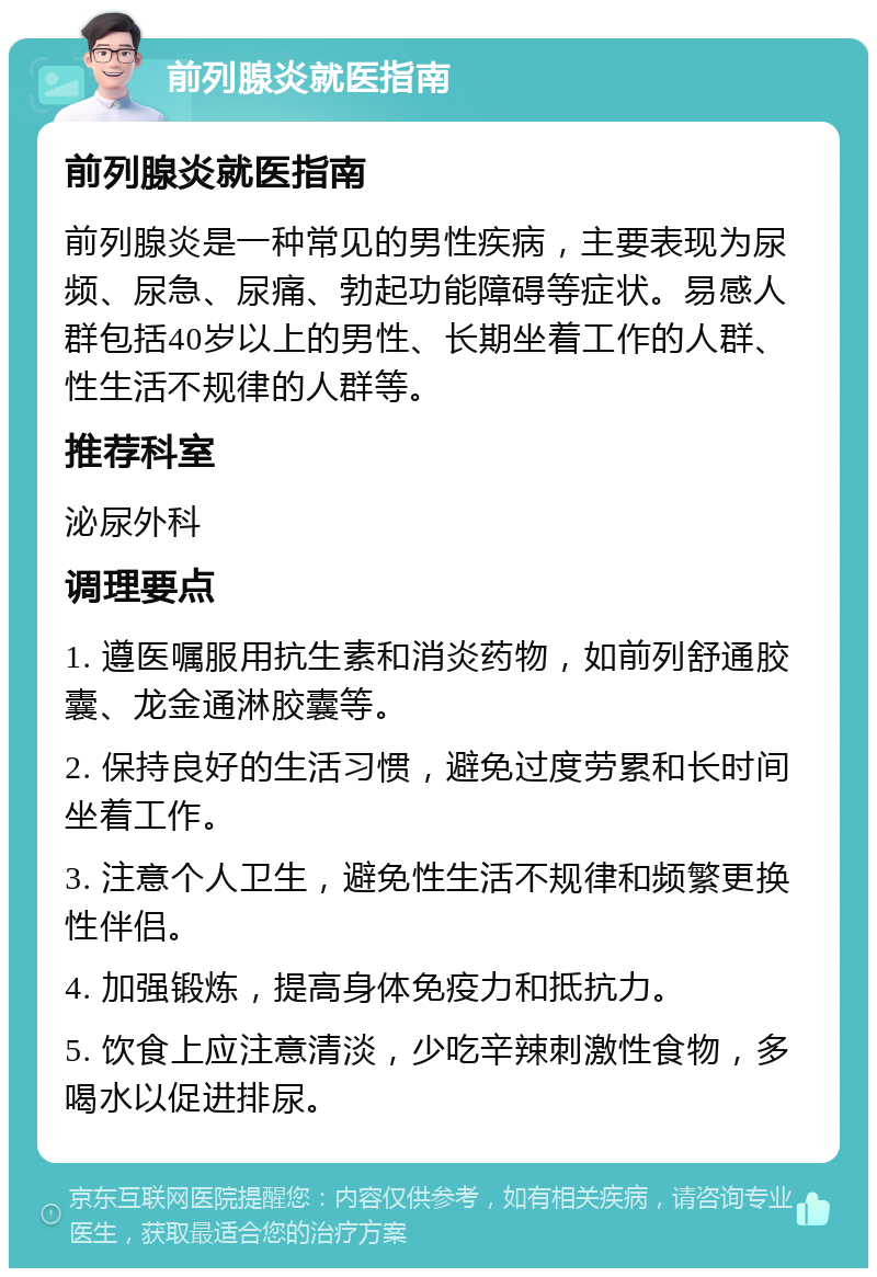 前列腺炎就医指南 前列腺炎就医指南 前列腺炎是一种常见的男性疾病，主要表现为尿频、尿急、尿痛、勃起功能障碍等症状。易感人群包括40岁以上的男性、长期坐着工作的人群、性生活不规律的人群等。 推荐科室 泌尿外科 调理要点 1. 遵医嘱服用抗生素和消炎药物，如前列舒通胶囊、龙金通淋胶囊等。 2. 保持良好的生活习惯，避免过度劳累和长时间坐着工作。 3. 注意个人卫生，避免性生活不规律和频繁更换性伴侣。 4. 加强锻炼，提高身体免疫力和抵抗力。 5. 饮食上应注意清淡，少吃辛辣刺激性食物，多喝水以促进排尿。