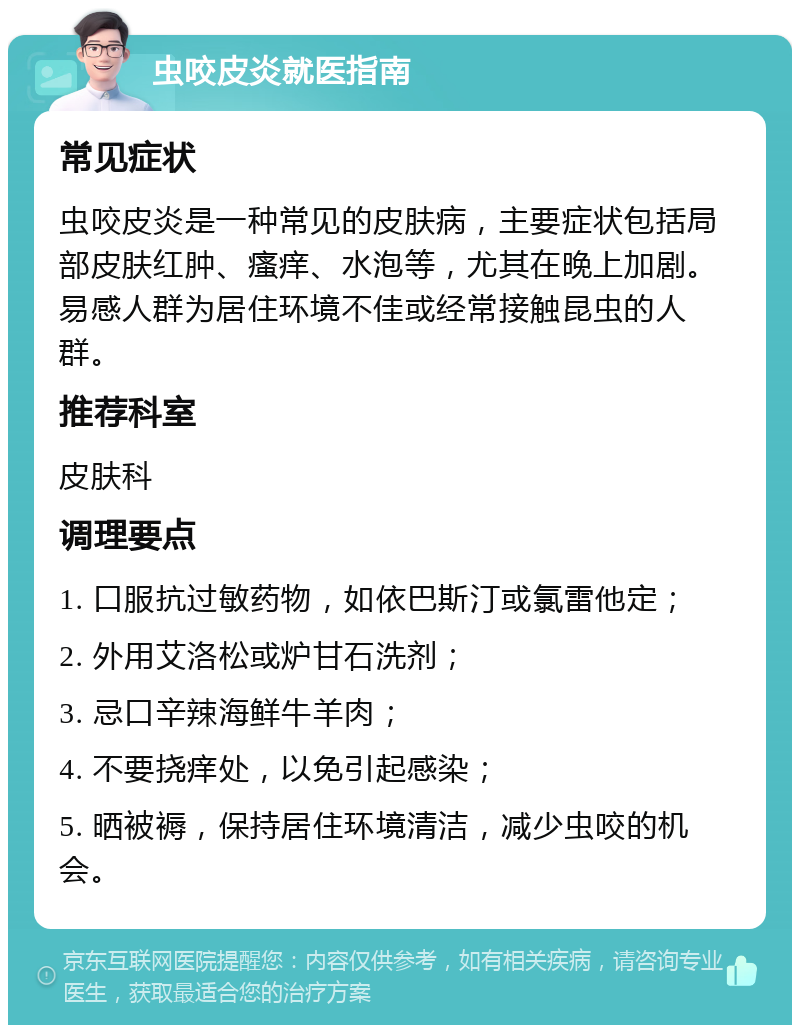 虫咬皮炎就医指南 常见症状 虫咬皮炎是一种常见的皮肤病，主要症状包括局部皮肤红肿、瘙痒、水泡等，尤其在晚上加剧。易感人群为居住环境不佳或经常接触昆虫的人群。 推荐科室 皮肤科 调理要点 1. 口服抗过敏药物，如依巴斯汀或氯雷他定； 2. 外用艾洛松或炉甘石洗剂； 3. 忌口辛辣海鲜牛羊肉； 4. 不要挠痒处，以免引起感染； 5. 晒被褥，保持居住环境清洁，减少虫咬的机会。