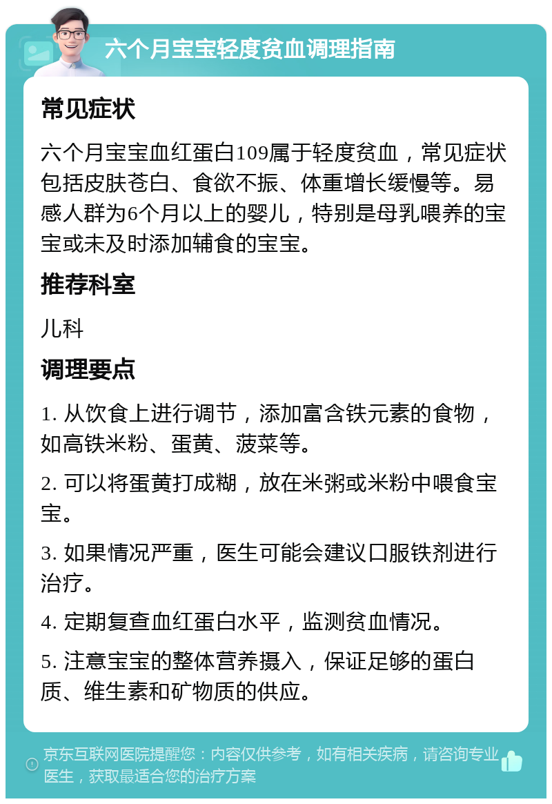 六个月宝宝轻度贫血调理指南 常见症状 六个月宝宝血红蛋白109属于轻度贫血，常见症状包括皮肤苍白、食欲不振、体重增长缓慢等。易感人群为6个月以上的婴儿，特别是母乳喂养的宝宝或未及时添加辅食的宝宝。 推荐科室 儿科 调理要点 1. 从饮食上进行调节，添加富含铁元素的食物，如高铁米粉、蛋黄、菠菜等。 2. 可以将蛋黄打成糊，放在米粥或米粉中喂食宝宝。 3. 如果情况严重，医生可能会建议口服铁剂进行治疗。 4. 定期复查血红蛋白水平，监测贫血情况。 5. 注意宝宝的整体营养摄入，保证足够的蛋白质、维生素和矿物质的供应。