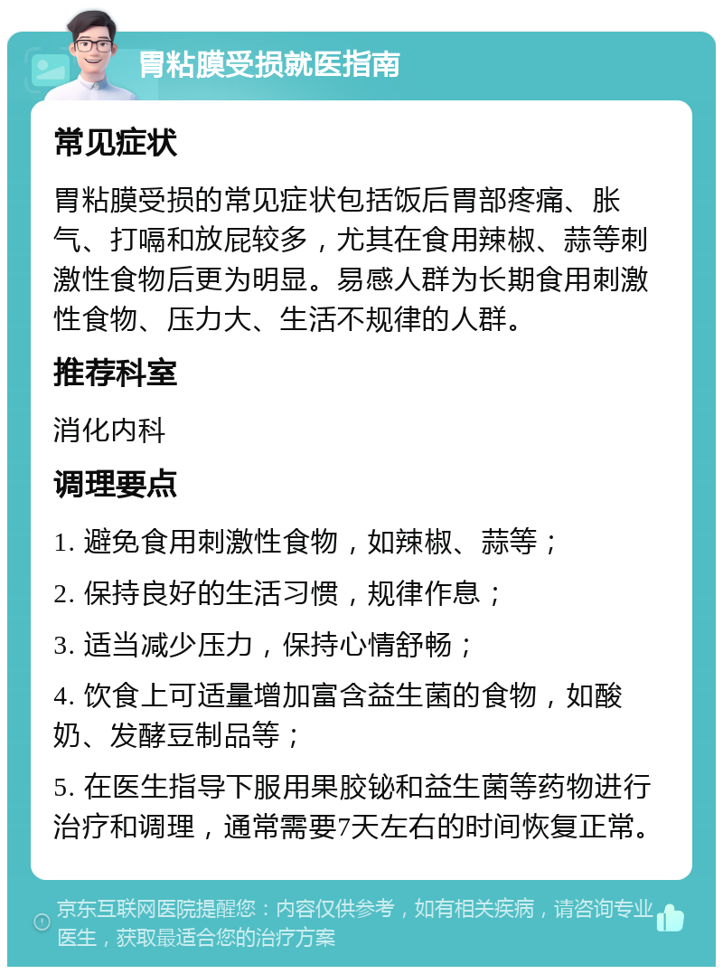 胃粘膜受损就医指南 常见症状 胃粘膜受损的常见症状包括饭后胃部疼痛、胀气、打嗝和放屁较多，尤其在食用辣椒、蒜等刺激性食物后更为明显。易感人群为长期食用刺激性食物、压力大、生活不规律的人群。 推荐科室 消化内科 调理要点 1. 避免食用刺激性食物，如辣椒、蒜等； 2. 保持良好的生活习惯，规律作息； 3. 适当减少压力，保持心情舒畅； 4. 饮食上可适量增加富含益生菌的食物，如酸奶、发酵豆制品等； 5. 在医生指导下服用果胶铋和益生菌等药物进行治疗和调理，通常需要7天左右的时间恢复正常。