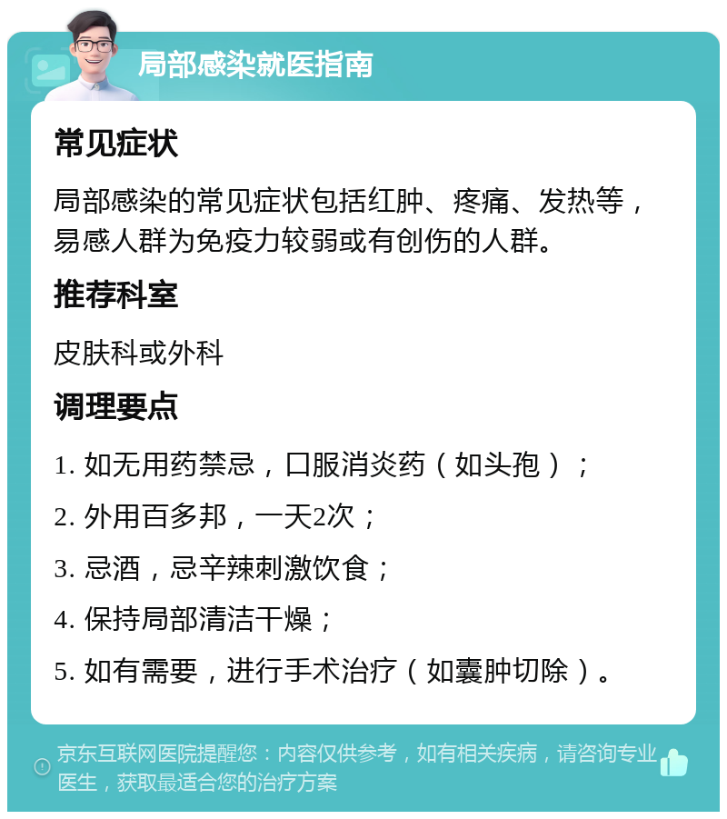 局部感染就医指南 常见症状 局部感染的常见症状包括红肿、疼痛、发热等，易感人群为免疫力较弱或有创伤的人群。 推荐科室 皮肤科或外科 调理要点 1. 如无用药禁忌，口服消炎药（如头孢）； 2. 外用百多邦，一天2次； 3. 忌酒，忌辛辣刺激饮食； 4. 保持局部清洁干燥； 5. 如有需要，进行手术治疗（如囊肿切除）。