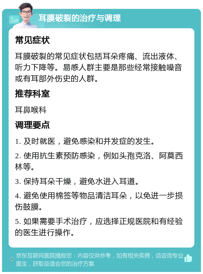 耳膜破裂的治疗与调理 常见症状 耳膜破裂的常见症状包括耳朵疼痛、流出液体、听力下降等。易感人群主要是那些经常接触噪音或有耳部外伤史的人群。 推荐科室 耳鼻喉科 调理要点 1. 及时就医，避免感染和并发症的发生。 2. 使用抗生素预防感染，例如头孢克洛、阿莫西林等。 3. 保持耳朵干燥，避免水进入耳道。 4. 避免使用棉签等物品清洁耳朵，以免进一步损伤鼓膜。 5. 如果需要手术治疗，应选择正规医院和有经验的医生进行操作。