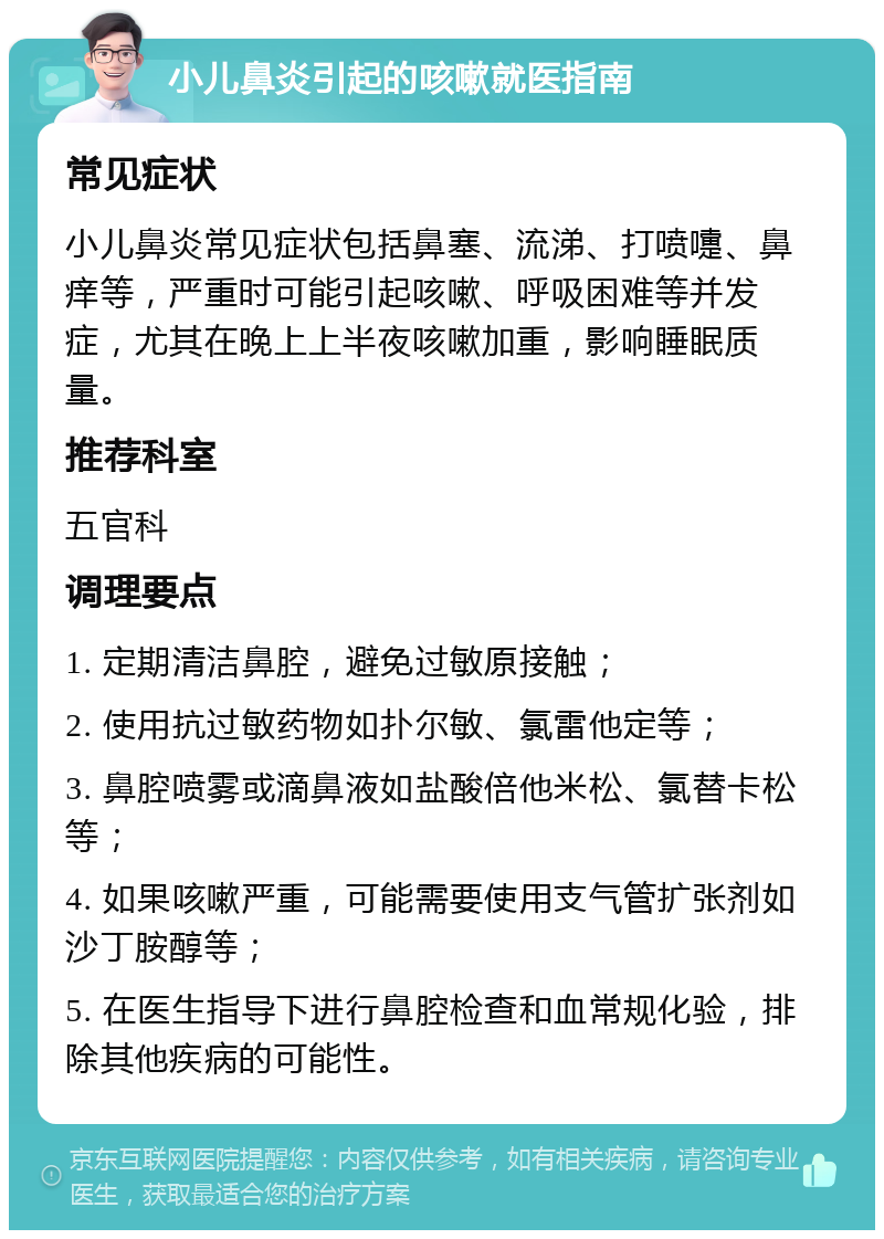 小儿鼻炎引起的咳嗽就医指南 常见症状 小儿鼻炎常见症状包括鼻塞、流涕、打喷嚏、鼻痒等，严重时可能引起咳嗽、呼吸困难等并发症，尤其在晚上上半夜咳嗽加重，影响睡眠质量。 推荐科室 五官科 调理要点 1. 定期清洁鼻腔，避免过敏原接触； 2. 使用抗过敏药物如扑尔敏、氯雷他定等； 3. 鼻腔喷雾或滴鼻液如盐酸倍他米松、氯替卡松等； 4. 如果咳嗽严重，可能需要使用支气管扩张剂如沙丁胺醇等； 5. 在医生指导下进行鼻腔检查和血常规化验，排除其他疾病的可能性。