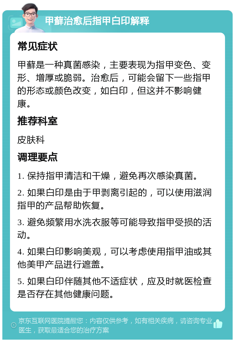 甲藓治愈后指甲白印解释 常见症状 甲藓是一种真菌感染，主要表现为指甲变色、变形、增厚或脆弱。治愈后，可能会留下一些指甲的形态或颜色改变，如白印，但这并不影响健康。 推荐科室 皮肤科 调理要点 1. 保持指甲清洁和干燥，避免再次感染真菌。 2. 如果白印是由于甲剥离引起的，可以使用滋润指甲的产品帮助恢复。 3. 避免频繁用水洗衣服等可能导致指甲受损的活动。 4. 如果白印影响美观，可以考虑使用指甲油或其他美甲产品进行遮盖。 5. 如果白印伴随其他不适症状，应及时就医检查是否存在其他健康问题。