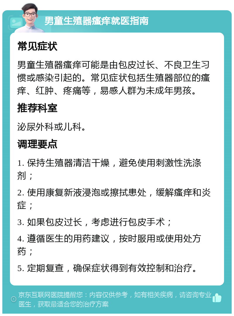 男童生殖器瘙痒就医指南 常见症状 男童生殖器瘙痒可能是由包皮过长、不良卫生习惯或感染引起的。常见症状包括生殖器部位的瘙痒、红肿、疼痛等，易感人群为未成年男孩。 推荐科室 泌尿外科或儿科。 调理要点 1. 保持生殖器清洁干燥，避免使用刺激性洗涤剂； 2. 使用康复新液浸泡或擦拭患处，缓解瘙痒和炎症； 3. 如果包皮过长，考虑进行包皮手术； 4. 遵循医生的用药建议，按时服用或使用处方药； 5. 定期复查，确保症状得到有效控制和治疗。