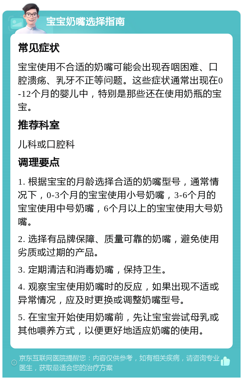 宝宝奶嘴选择指南 常见症状 宝宝使用不合适的奶嘴可能会出现吞咽困难、口腔溃疡、乳牙不正等问题。这些症状通常出现在0-12个月的婴儿中，特别是那些还在使用奶瓶的宝宝。 推荐科室 儿科或口腔科 调理要点 1. 根据宝宝的月龄选择合适的奶嘴型号，通常情况下，0-3个月的宝宝使用小号奶嘴，3-6个月的宝宝使用中号奶嘴，6个月以上的宝宝使用大号奶嘴。 2. 选择有品牌保障、质量可靠的奶嘴，避免使用劣质或过期的产品。 3. 定期清洁和消毒奶嘴，保持卫生。 4. 观察宝宝使用奶嘴时的反应，如果出现不适或异常情况，应及时更换或调整奶嘴型号。 5. 在宝宝开始使用奶嘴前，先让宝宝尝试母乳或其他喂养方式，以便更好地适应奶嘴的使用。