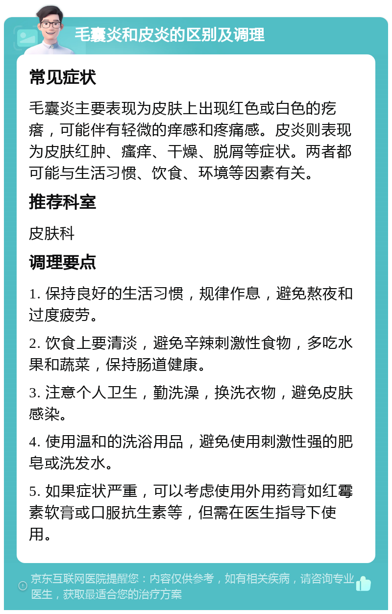 毛囊炎和皮炎的区别及调理 常见症状 毛囊炎主要表现为皮肤上出现红色或白色的疙瘩，可能伴有轻微的痒感和疼痛感。皮炎则表现为皮肤红肿、瘙痒、干燥、脱屑等症状。两者都可能与生活习惯、饮食、环境等因素有关。 推荐科室 皮肤科 调理要点 1. 保持良好的生活习惯，规律作息，避免熬夜和过度疲劳。 2. 饮食上要清淡，避免辛辣刺激性食物，多吃水果和蔬菜，保持肠道健康。 3. 注意个人卫生，勤洗澡，换洗衣物，避免皮肤感染。 4. 使用温和的洗浴用品，避免使用刺激性强的肥皂或洗发水。 5. 如果症状严重，可以考虑使用外用药膏如红霉素软膏或口服抗生素等，但需在医生指导下使用。