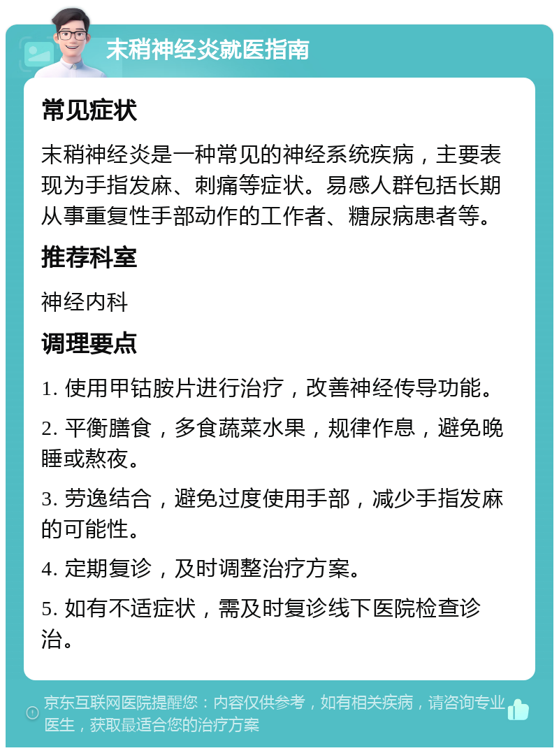 末稍神经炎就医指南 常见症状 末稍神经炎是一种常见的神经系统疾病，主要表现为手指发麻、刺痛等症状。易感人群包括长期从事重复性手部动作的工作者、糖尿病患者等。 推荐科室 神经内科 调理要点 1. 使用甲钴胺片进行治疗，改善神经传导功能。 2. 平衡膳食，多食蔬菜水果，规律作息，避免晚睡或熬夜。 3. 劳逸结合，避免过度使用手部，减少手指发麻的可能性。 4. 定期复诊，及时调整治疗方案。 5. 如有不适症状，需及时复诊线下医院检查诊治。