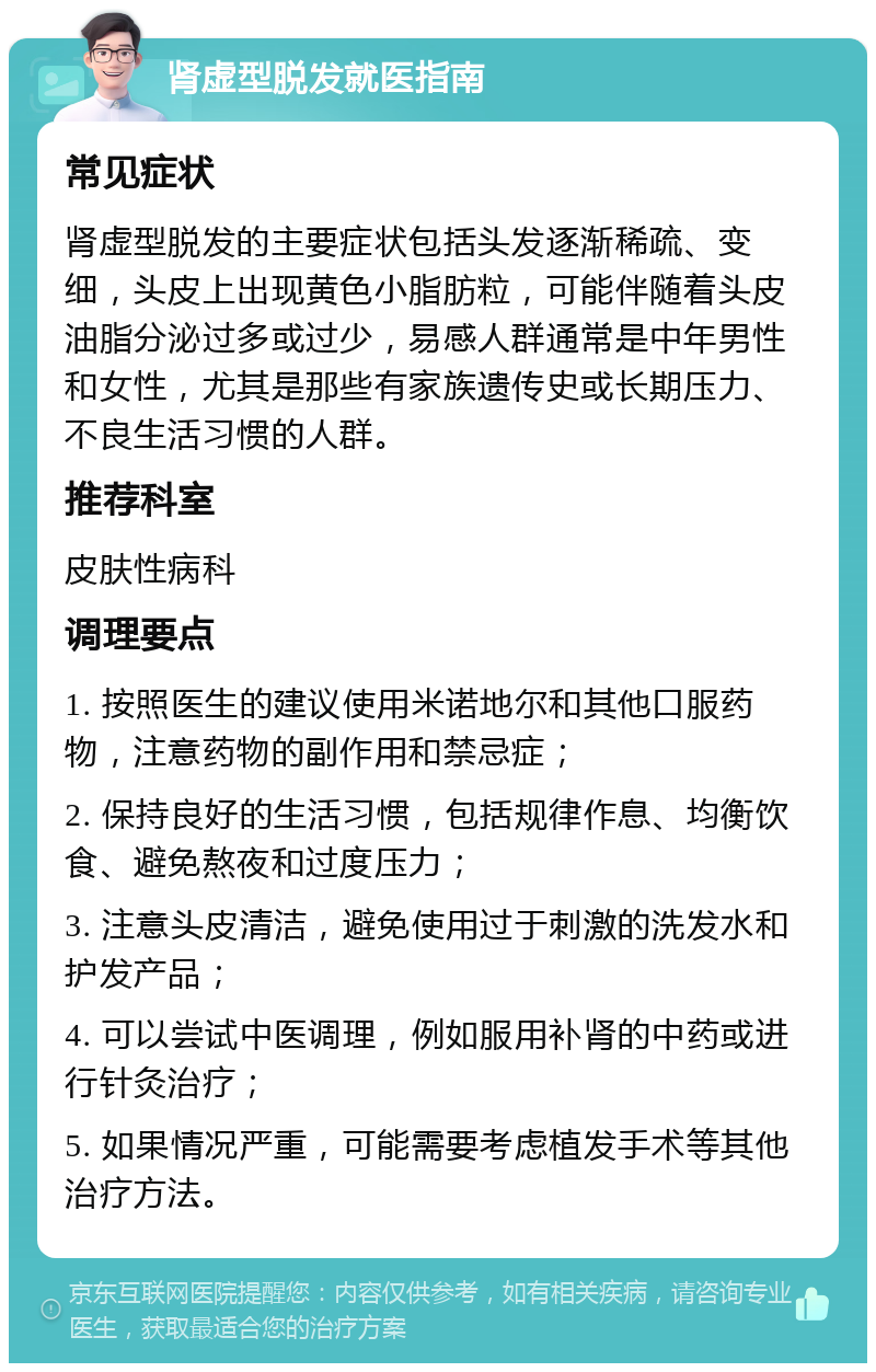 肾虚型脱发就医指南 常见症状 肾虚型脱发的主要症状包括头发逐渐稀疏、变细，头皮上出现黄色小脂肪粒，可能伴随着头皮油脂分泌过多或过少，易感人群通常是中年男性和女性，尤其是那些有家族遗传史或长期压力、不良生活习惯的人群。 推荐科室 皮肤性病科 调理要点 1. 按照医生的建议使用米诺地尔和其他口服药物，注意药物的副作用和禁忌症； 2. 保持良好的生活习惯，包括规律作息、均衡饮食、避免熬夜和过度压力； 3. 注意头皮清洁，避免使用过于刺激的洗发水和护发产品； 4. 可以尝试中医调理，例如服用补肾的中药或进行针灸治疗； 5. 如果情况严重，可能需要考虑植发手术等其他治疗方法。