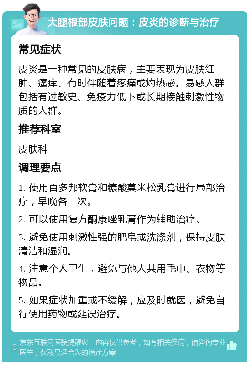 大腿根部皮肤问题：皮炎的诊断与治疗 常见症状 皮炎是一种常见的皮肤病，主要表现为皮肤红肿、瘙痒、有时伴随着疼痛或灼热感。易感人群包括有过敏史、免疫力低下或长期接触刺激性物质的人群。 推荐科室 皮肤科 调理要点 1. 使用百多邦软膏和糠酸莫米松乳膏进行局部治疗，早晚各一次。 2. 可以使用复方酮康唑乳膏作为辅助治疗。 3. 避免使用刺激性强的肥皂或洗涤剂，保持皮肤清洁和湿润。 4. 注意个人卫生，避免与他人共用毛巾、衣物等物品。 5. 如果症状加重或不缓解，应及时就医，避免自行使用药物或延误治疗。