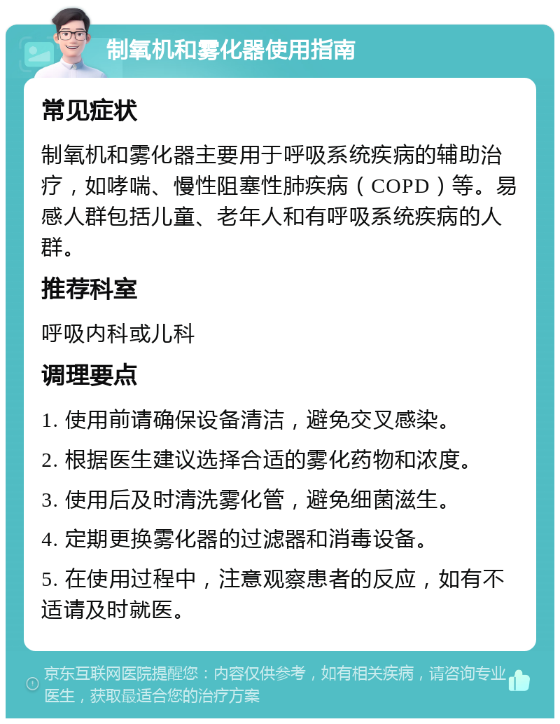 制氧机和雾化器使用指南 常见症状 制氧机和雾化器主要用于呼吸系统疾病的辅助治疗，如哮喘、慢性阻塞性肺疾病（COPD）等。易感人群包括儿童、老年人和有呼吸系统疾病的人群。 推荐科室 呼吸内科或儿科 调理要点 1. 使用前请确保设备清洁，避免交叉感染。 2. 根据医生建议选择合适的雾化药物和浓度。 3. 使用后及时清洗雾化管，避免细菌滋生。 4. 定期更换雾化器的过滤器和消毒设备。 5. 在使用过程中，注意观察患者的反应，如有不适请及时就医。