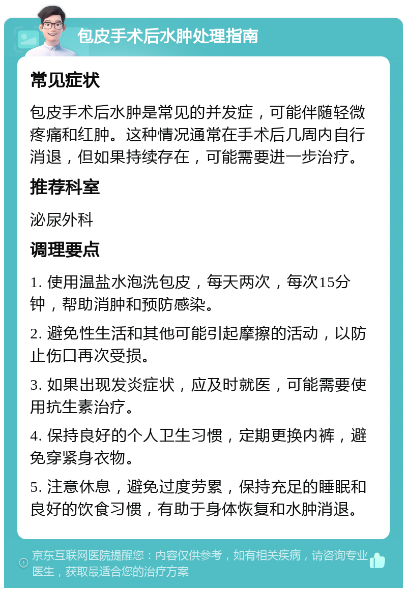 包皮手术后水肿处理指南 常见症状 包皮手术后水肿是常见的并发症，可能伴随轻微疼痛和红肿。这种情况通常在手术后几周内自行消退，但如果持续存在，可能需要进一步治疗。 推荐科室 泌尿外科 调理要点 1. 使用温盐水泡洗包皮，每天两次，每次15分钟，帮助消肿和预防感染。 2. 避免性生活和其他可能引起摩擦的活动，以防止伤口再次受损。 3. 如果出现发炎症状，应及时就医，可能需要使用抗生素治疗。 4. 保持良好的个人卫生习惯，定期更换内裤，避免穿紧身衣物。 5. 注意休息，避免过度劳累，保持充足的睡眠和良好的饮食习惯，有助于身体恢复和水肿消退。