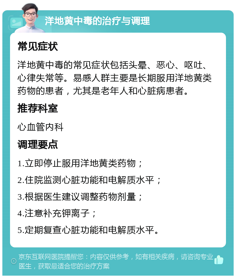 洋地黄中毒的治疗与调理 常见症状 洋地黄中毒的常见症状包括头晕、恶心、呕吐、心律失常等。易感人群主要是长期服用洋地黄类药物的患者，尤其是老年人和心脏病患者。 推荐科室 心血管内科 调理要点 1.立即停止服用洋地黄类药物； 2.住院监测心脏功能和电解质水平； 3.根据医生建议调整药物剂量； 4.注意补充钾离子； 5.定期复查心脏功能和电解质水平。