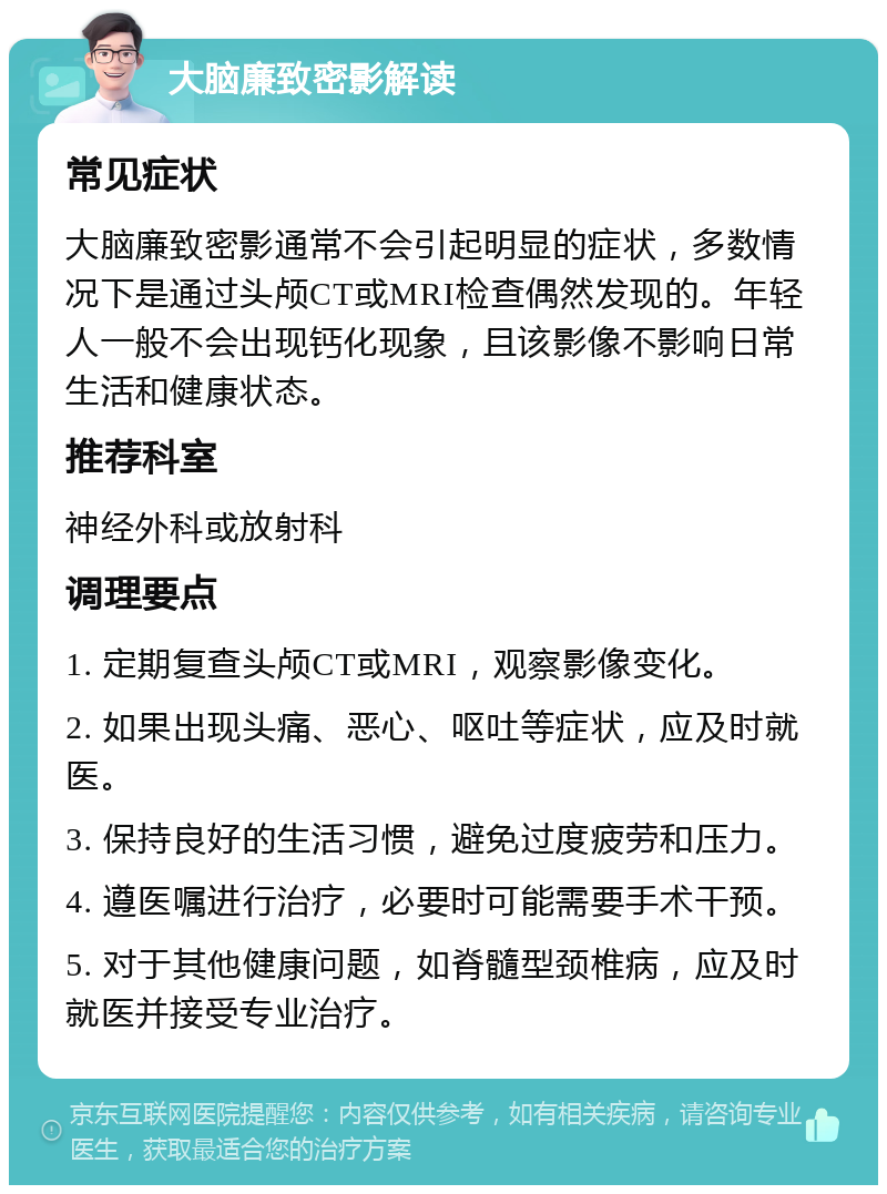 大脑廉致密影解读 常见症状 大脑廉致密影通常不会引起明显的症状，多数情况下是通过头颅CT或MRI检查偶然发现的。年轻人一般不会出现钙化现象，且该影像不影响日常生活和健康状态。 推荐科室 神经外科或放射科 调理要点 1. 定期复查头颅CT或MRI，观察影像变化。 2. 如果出现头痛、恶心、呕吐等症状，应及时就医。 3. 保持良好的生活习惯，避免过度疲劳和压力。 4. 遵医嘱进行治疗，必要时可能需要手术干预。 5. 对于其他健康问题，如脊髓型颈椎病，应及时就医并接受专业治疗。