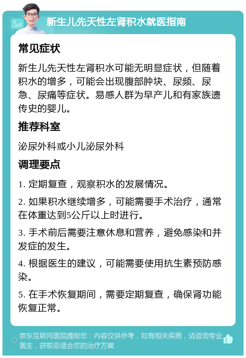 新生儿先天性左肾积水就医指南 常见症状 新生儿先天性左肾积水可能无明显症状，但随着积水的增多，可能会出现腹部肿块、尿频、尿急、尿痛等症状。易感人群为早产儿和有家族遗传史的婴儿。 推荐科室 泌尿外科或小儿泌尿外科 调理要点 1. 定期复查，观察积水的发展情况。 2. 如果积水继续增多，可能需要手术治疗，通常在体重达到5公斤以上时进行。 3. 手术前后需要注意休息和营养，避免感染和并发症的发生。 4. 根据医生的建议，可能需要使用抗生素预防感染。 5. 在手术恢复期间，需要定期复查，确保肾功能恢复正常。