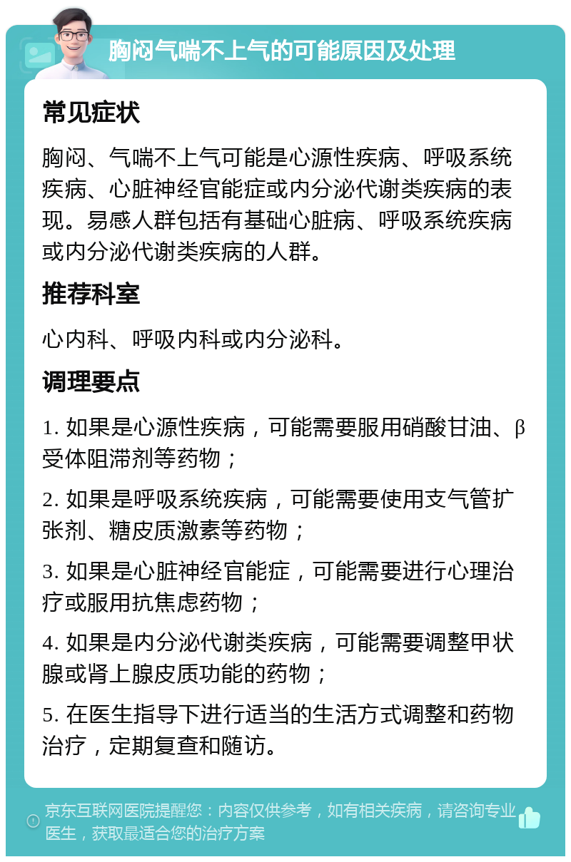 胸闷气喘不上气的可能原因及处理 常见症状 胸闷、气喘不上气可能是心源性疾病、呼吸系统疾病、心脏神经官能症或内分泌代谢类疾病的表现。易感人群包括有基础心脏病、呼吸系统疾病或内分泌代谢类疾病的人群。 推荐科室 心内科、呼吸内科或内分泌科。 调理要点 1. 如果是心源性疾病，可能需要服用硝酸甘油、β受体阻滞剂等药物； 2. 如果是呼吸系统疾病，可能需要使用支气管扩张剂、糖皮质激素等药物； 3. 如果是心脏神经官能症，可能需要进行心理治疗或服用抗焦虑药物； 4. 如果是内分泌代谢类疾病，可能需要调整甲状腺或肾上腺皮质功能的药物； 5. 在医生指导下进行适当的生活方式调整和药物治疗，定期复查和随访。