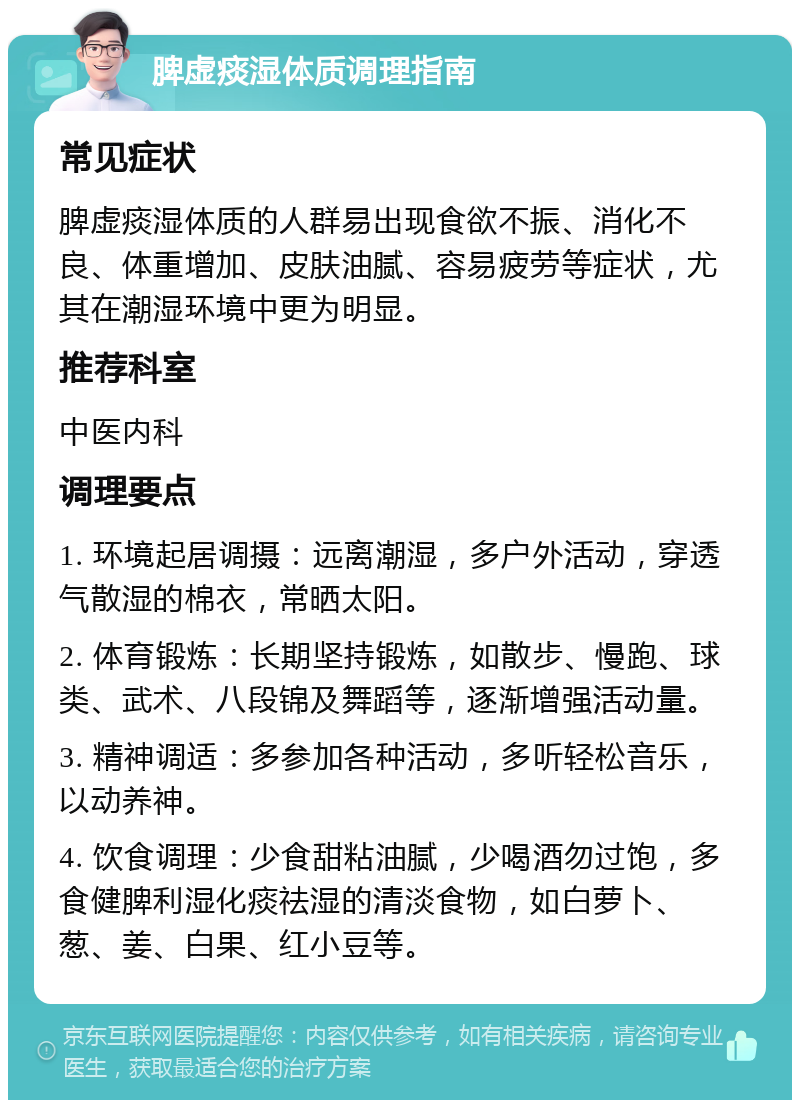 脾虚痰湿体质调理指南 常见症状 脾虚痰湿体质的人群易出现食欲不振、消化不良、体重增加、皮肤油腻、容易疲劳等症状，尤其在潮湿环境中更为明显。 推荐科室 中医内科 调理要点 1. 环境起居调摄：远离潮湿，多户外活动，穿透气散湿的棉衣，常晒太阳。 2. 体育锻炼：长期坚持锻炼，如散步、慢跑、球类、武术、八段锦及舞蹈等，逐渐增强活动量。 3. 精神调适：多参加各种活动，多听轻松音乐，以动养神。 4. 饮食调理：少食甜粘油腻，少喝酒勿过饱，多食健脾利湿化痰祛湿的清淡食物，如白萝卜、葱、姜、白果、红小豆等。