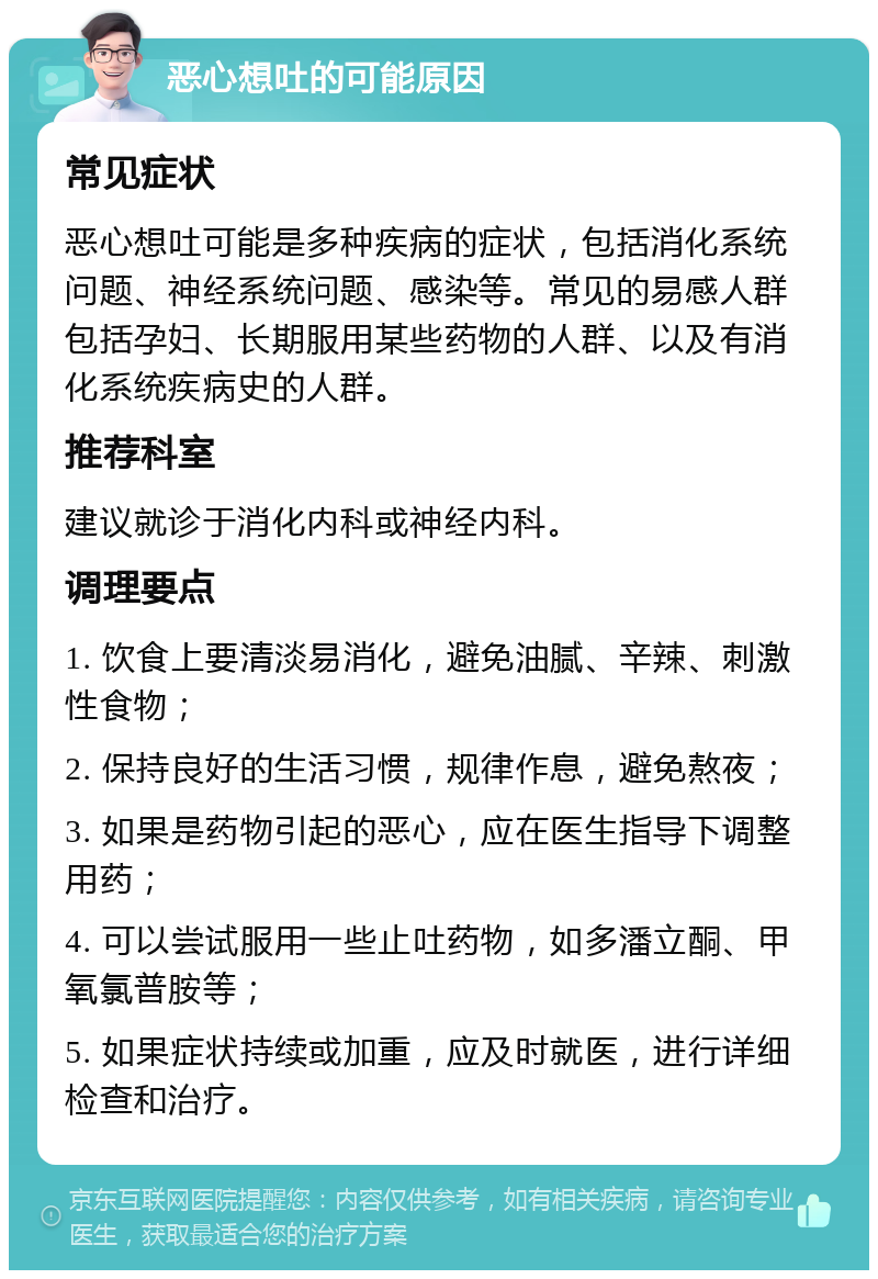 恶心想吐的可能原因 常见症状 恶心想吐可能是多种疾病的症状，包括消化系统问题、神经系统问题、感染等。常见的易感人群包括孕妇、长期服用某些药物的人群、以及有消化系统疾病史的人群。 推荐科室 建议就诊于消化内科或神经内科。 调理要点 1. 饮食上要清淡易消化，避免油腻、辛辣、刺激性食物； 2. 保持良好的生活习惯，规律作息，避免熬夜； 3. 如果是药物引起的恶心，应在医生指导下调整用药； 4. 可以尝试服用一些止吐药物，如多潘立酮、甲氧氯普胺等； 5. 如果症状持续或加重，应及时就医，进行详细检查和治疗。