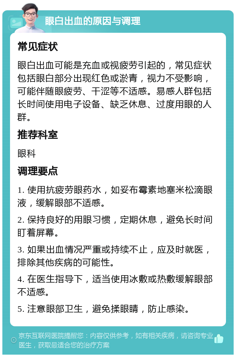 眼白出血的原因与调理 常见症状 眼白出血可能是充血或视疲劳引起的，常见症状包括眼白部分出现红色或淤青，视力不受影响，可能伴随眼疲劳、干涩等不适感。易感人群包括长时间使用电子设备、缺乏休息、过度用眼的人群。 推荐科室 眼科 调理要点 1. 使用抗疲劳眼药水，如妥布霉素地塞米松滴眼液，缓解眼部不适感。 2. 保持良好的用眼习惯，定期休息，避免长时间盯着屏幕。 3. 如果出血情况严重或持续不止，应及时就医，排除其他疾病的可能性。 4. 在医生指导下，适当使用冰敷或热敷缓解眼部不适感。 5. 注意眼部卫生，避免揉眼睛，防止感染。