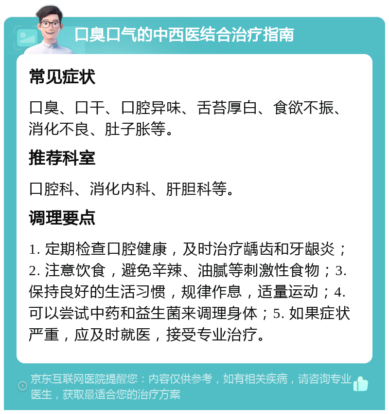 口臭口气的中西医结合治疗指南 常见症状 口臭、口干、口腔异味、舌苔厚白、食欲不振、消化不良、肚子胀等。 推荐科室 口腔科、消化内科、肝胆科等。 调理要点 1. 定期检查口腔健康，及时治疗龋齿和牙龈炎；2. 注意饮食，避免辛辣、油腻等刺激性食物；3. 保持良好的生活习惯，规律作息，适量运动；4. 可以尝试中药和益生菌来调理身体；5. 如果症状严重，应及时就医，接受专业治疗。