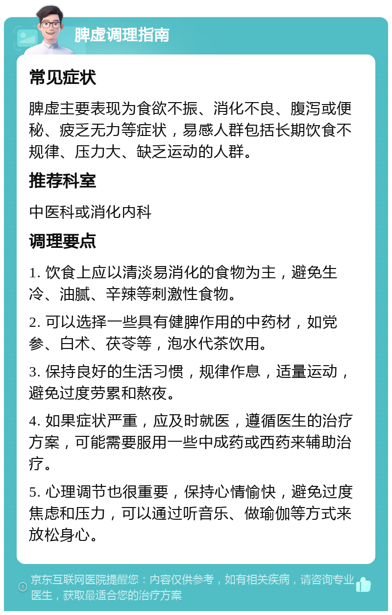 脾虚调理指南 常见症状 脾虚主要表现为食欲不振、消化不良、腹泻或便秘、疲乏无力等症状，易感人群包括长期饮食不规律、压力大、缺乏运动的人群。 推荐科室 中医科或消化内科 调理要点 1. 饮食上应以清淡易消化的食物为主，避免生冷、油腻、辛辣等刺激性食物。 2. 可以选择一些具有健脾作用的中药材，如党参、白术、茯苓等，泡水代茶饮用。 3. 保持良好的生活习惯，规律作息，适量运动，避免过度劳累和熬夜。 4. 如果症状严重，应及时就医，遵循医生的治疗方案，可能需要服用一些中成药或西药来辅助治疗。 5. 心理调节也很重要，保持心情愉快，避免过度焦虑和压力，可以通过听音乐、做瑜伽等方式来放松身心。