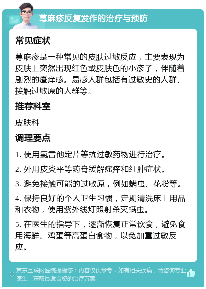 荨麻疹反复发作的治疗与预防 常见症状 荨麻疹是一种常见的皮肤过敏反应，主要表现为皮肤上突然出现红色或皮肤色的小疹子，伴随着剧烈的瘙痒感。易感人群包括有过敏史的人群、接触过敏原的人群等。 推荐科室 皮肤科 调理要点 1. 使用氯雷他定片等抗过敏药物进行治疗。 2. 外用皮炎平等药膏缓解瘙痒和红肿症状。 3. 避免接触可能的过敏原，例如螨虫、花粉等。 4. 保持良好的个人卫生习惯，定期清洗床上用品和衣物，使用紫外线灯照射杀灭螨虫。 5. 在医生的指导下，逐渐恢复正常饮食，避免食用海鲜、鸡蛋等高蛋白食物，以免加重过敏反应。