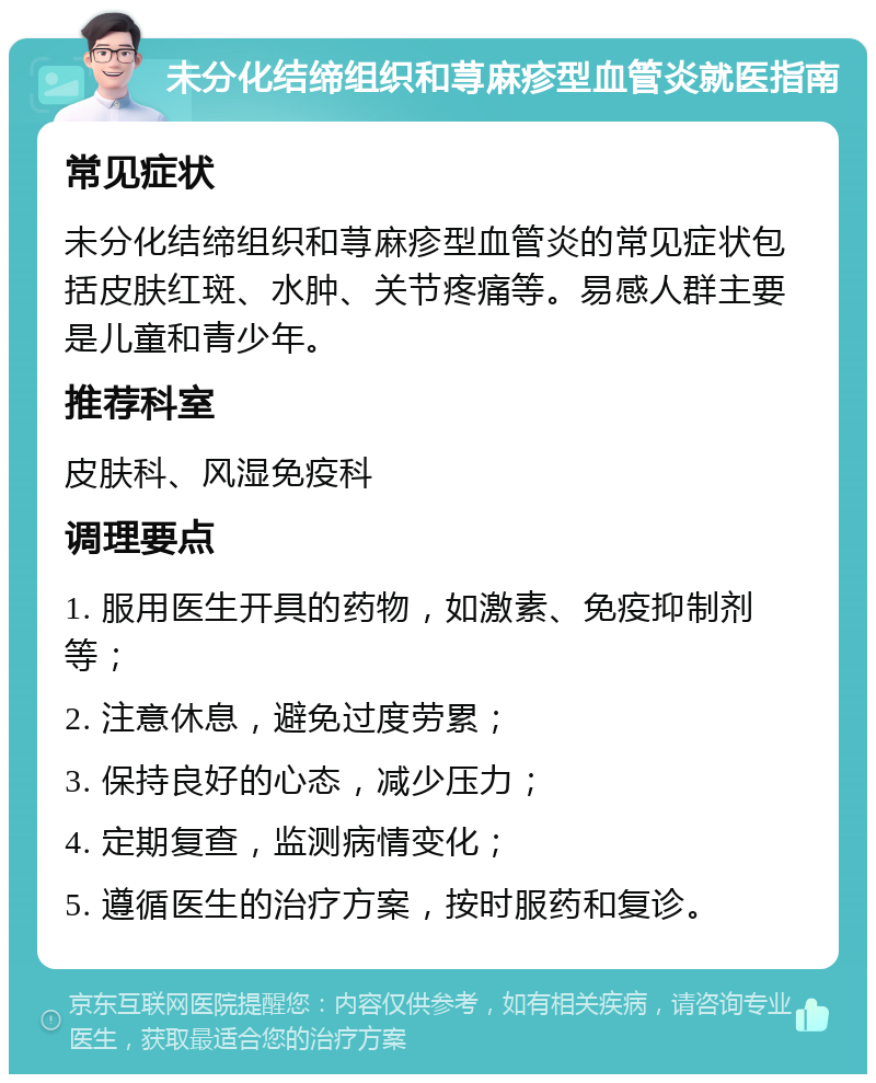 未分化结缔组织和荨麻疹型血管炎就医指南 常见症状 未分化结缔组织和荨麻疹型血管炎的常见症状包括皮肤红斑、水肿、关节疼痛等。易感人群主要是儿童和青少年。 推荐科室 皮肤科、风湿免疫科 调理要点 1. 服用医生开具的药物，如激素、免疫抑制剂等； 2. 注意休息，避免过度劳累； 3. 保持良好的心态，减少压力； 4. 定期复查，监测病情变化； 5. 遵循医生的治疗方案，按时服药和复诊。