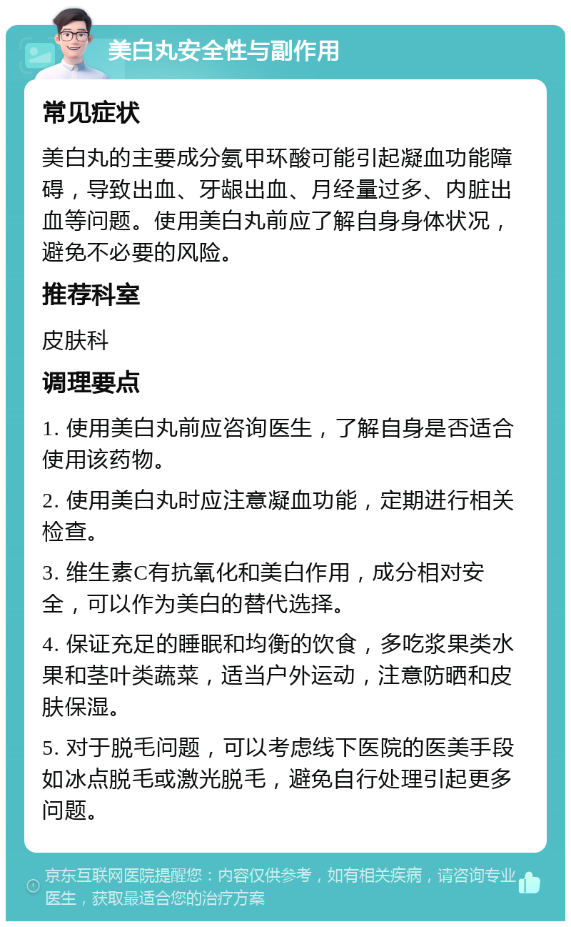 美白丸安全性与副作用 常见症状 美白丸的主要成分氨甲环酸可能引起凝血功能障碍，导致出血、牙龈出血、月经量过多、内脏出血等问题。使用美白丸前应了解自身身体状况，避免不必要的风险。 推荐科室 皮肤科 调理要点 1. 使用美白丸前应咨询医生，了解自身是否适合使用该药物。 2. 使用美白丸时应注意凝血功能，定期进行相关检查。 3. 维生素C有抗氧化和美白作用，成分相对安全，可以作为美白的替代选择。 4. 保证充足的睡眠和均衡的饮食，多吃浆果类水果和茎叶类蔬菜，适当户外运动，注意防晒和皮肤保湿。 5. 对于脱毛问题，可以考虑线下医院的医美手段如冰点脱毛或激光脱毛，避免自行处理引起更多问题。