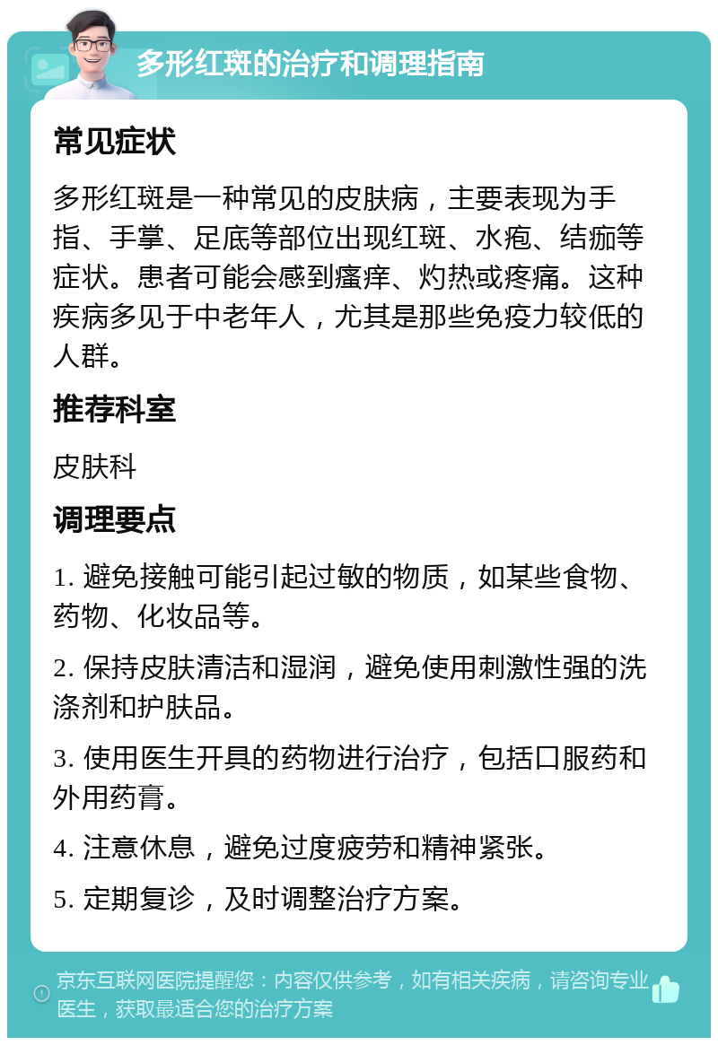 多形红斑的治疗和调理指南 常见症状 多形红斑是一种常见的皮肤病，主要表现为手指、手掌、足底等部位出现红斑、水疱、结痂等症状。患者可能会感到瘙痒、灼热或疼痛。这种疾病多见于中老年人，尤其是那些免疫力较低的人群。 推荐科室 皮肤科 调理要点 1. 避免接触可能引起过敏的物质，如某些食物、药物、化妆品等。 2. 保持皮肤清洁和湿润，避免使用刺激性强的洗涤剂和护肤品。 3. 使用医生开具的药物进行治疗，包括口服药和外用药膏。 4. 注意休息，避免过度疲劳和精神紧张。 5. 定期复诊，及时调整治疗方案。