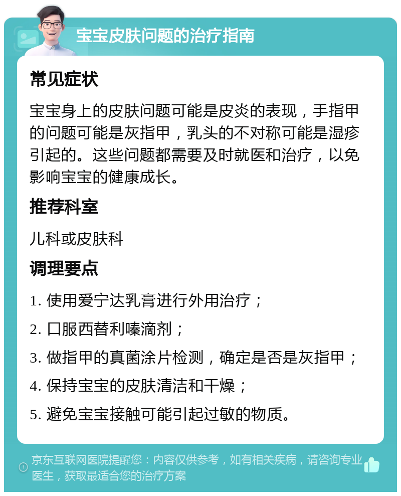 宝宝皮肤问题的治疗指南 常见症状 宝宝身上的皮肤问题可能是皮炎的表现，手指甲的问题可能是灰指甲，乳头的不对称可能是湿疹引起的。这些问题都需要及时就医和治疗，以免影响宝宝的健康成长。 推荐科室 儿科或皮肤科 调理要点 1. 使用爱宁达乳膏进行外用治疗； 2. 口服西替利嗪滴剂； 3. 做指甲的真菌涂片检测，确定是否是灰指甲； 4. 保持宝宝的皮肤清洁和干燥； 5. 避免宝宝接触可能引起过敏的物质。