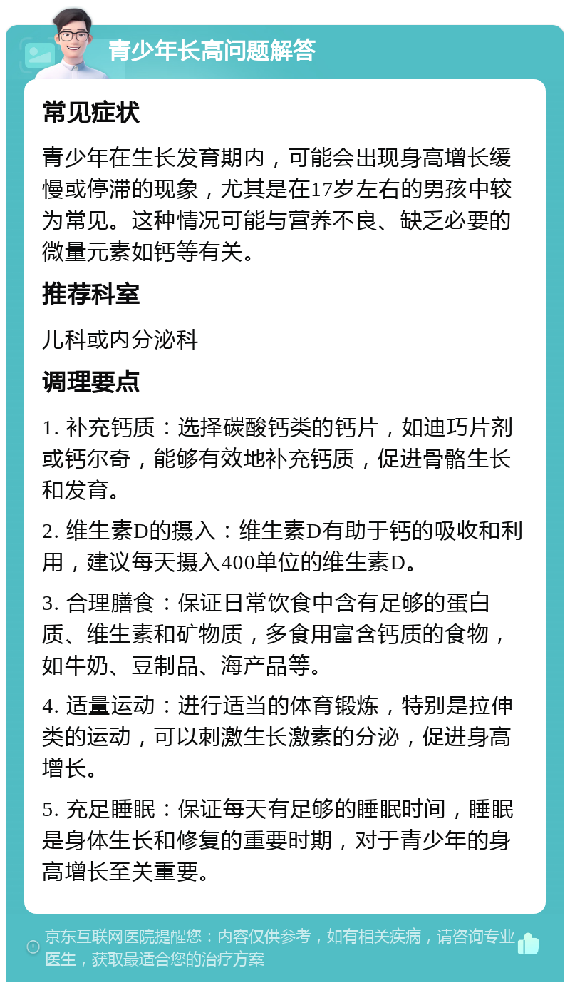 青少年长高问题解答 常见症状 青少年在生长发育期内，可能会出现身高增长缓慢或停滞的现象，尤其是在17岁左右的男孩中较为常见。这种情况可能与营养不良、缺乏必要的微量元素如钙等有关。 推荐科室 儿科或内分泌科 调理要点 1. 补充钙质：选择碳酸钙类的钙片，如迪巧片剂或钙尔奇，能够有效地补充钙质，促进骨骼生长和发育。 2. 维生素D的摄入：维生素D有助于钙的吸收和利用，建议每天摄入400单位的维生素D。 3. 合理膳食：保证日常饮食中含有足够的蛋白质、维生素和矿物质，多食用富含钙质的食物，如牛奶、豆制品、海产品等。 4. 适量运动：进行适当的体育锻炼，特别是拉伸类的运动，可以刺激生长激素的分泌，促进身高增长。 5. 充足睡眠：保证每天有足够的睡眠时间，睡眠是身体生长和修复的重要时期，对于青少年的身高增长至关重要。