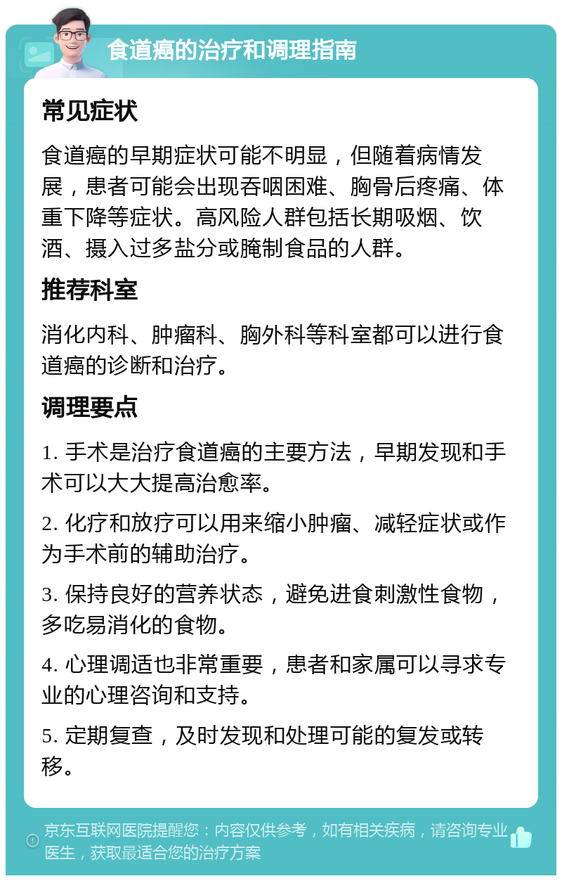 食道癌的治疗和调理指南 常见症状 食道癌的早期症状可能不明显，但随着病情发展，患者可能会出现吞咽困难、胸骨后疼痛、体重下降等症状。高风险人群包括长期吸烟、饮酒、摄入过多盐分或腌制食品的人群。 推荐科室 消化内科、肿瘤科、胸外科等科室都可以进行食道癌的诊断和治疗。 调理要点 1. 手术是治疗食道癌的主要方法，早期发现和手术可以大大提高治愈率。 2. 化疗和放疗可以用来缩小肿瘤、减轻症状或作为手术前的辅助治疗。 3. 保持良好的营养状态，避免进食刺激性食物，多吃易消化的食物。 4. 心理调适也非常重要，患者和家属可以寻求专业的心理咨询和支持。 5. 定期复查，及时发现和处理可能的复发或转移。