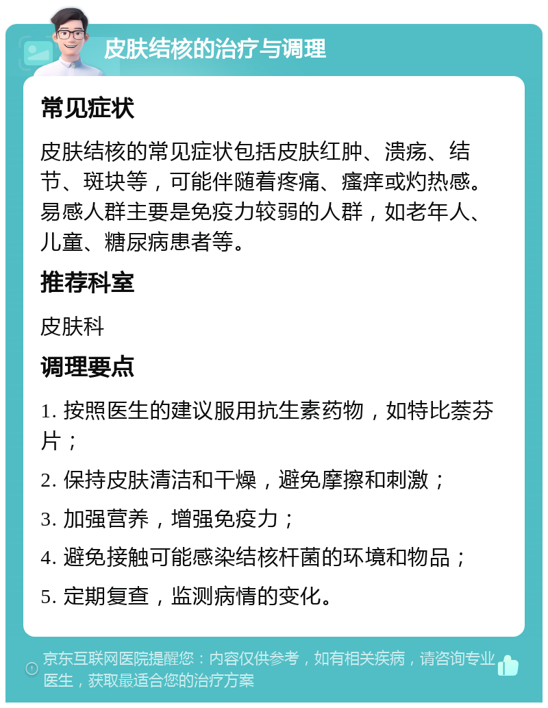 皮肤结核的治疗与调理 常见症状 皮肤结核的常见症状包括皮肤红肿、溃疡、结节、斑块等，可能伴随着疼痛、瘙痒或灼热感。易感人群主要是免疫力较弱的人群，如老年人、儿童、糖尿病患者等。 推荐科室 皮肤科 调理要点 1. 按照医生的建议服用抗生素药物，如特比萘芬片； 2. 保持皮肤清洁和干燥，避免摩擦和刺激； 3. 加强营养，增强免疫力； 4. 避免接触可能感染结核杆菌的环境和物品； 5. 定期复查，监测病情的变化。