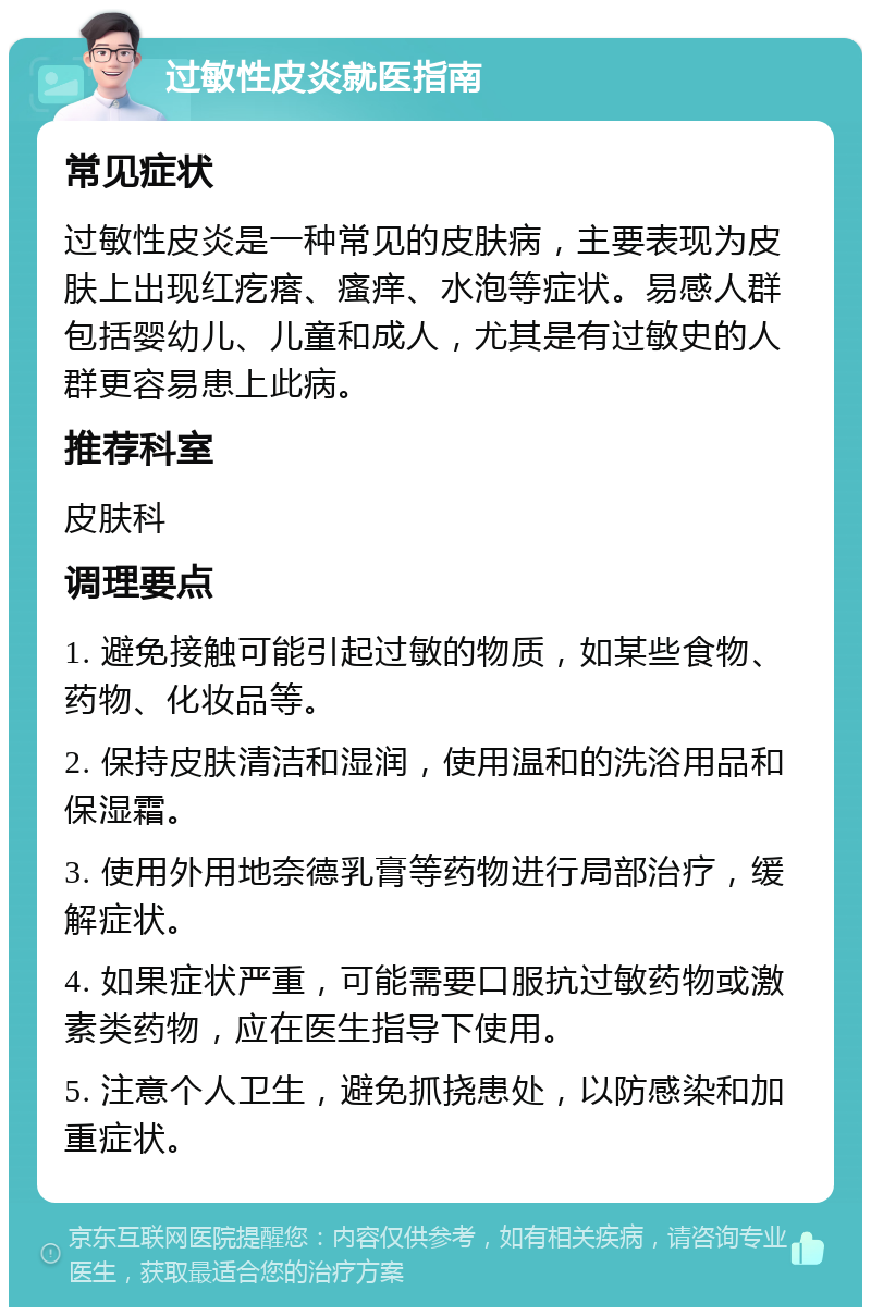 过敏性皮炎就医指南 常见症状 过敏性皮炎是一种常见的皮肤病，主要表现为皮肤上出现红疙瘩、瘙痒、水泡等症状。易感人群包括婴幼儿、儿童和成人，尤其是有过敏史的人群更容易患上此病。 推荐科室 皮肤科 调理要点 1. 避免接触可能引起过敏的物质，如某些食物、药物、化妆品等。 2. 保持皮肤清洁和湿润，使用温和的洗浴用品和保湿霜。 3. 使用外用地奈德乳膏等药物进行局部治疗，缓解症状。 4. 如果症状严重，可能需要口服抗过敏药物或激素类药物，应在医生指导下使用。 5. 注意个人卫生，避免抓挠患处，以防感染和加重症状。