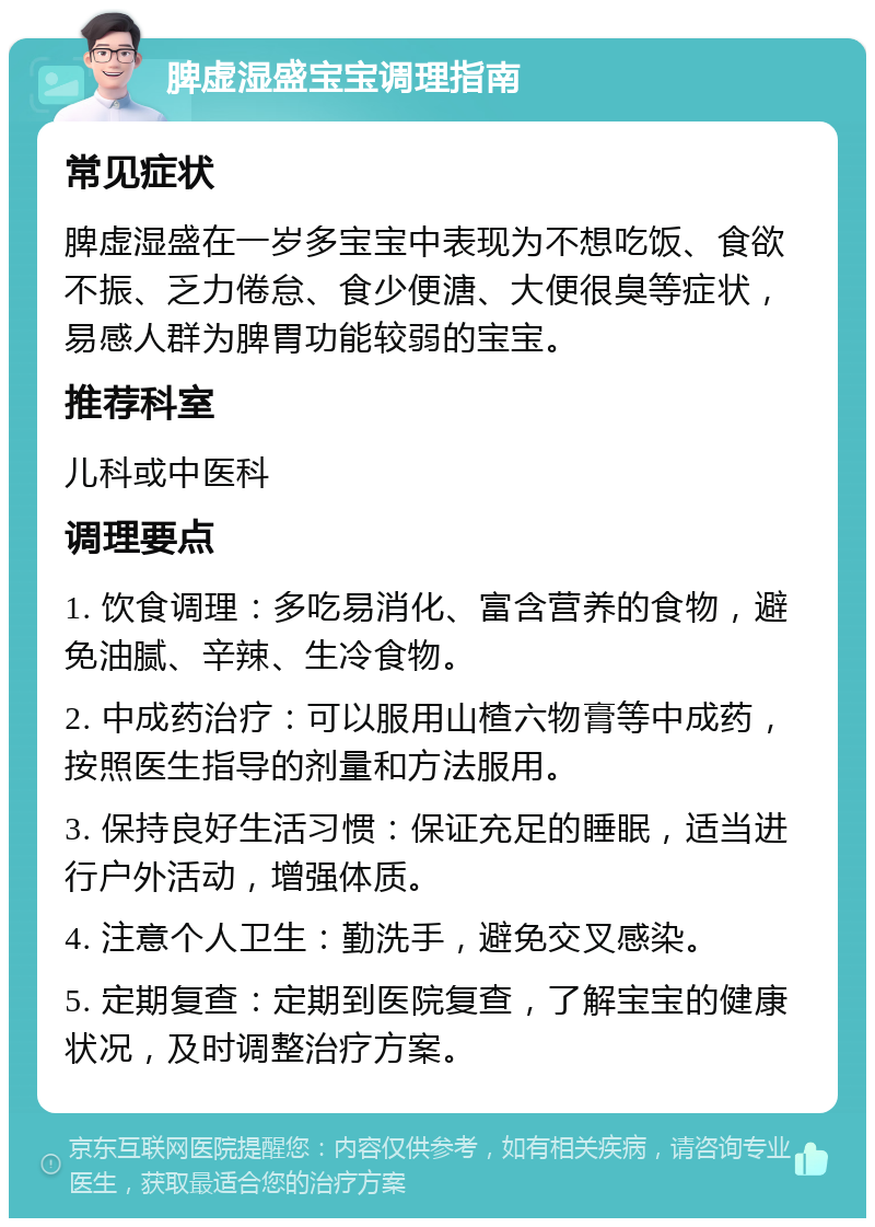 脾虚湿盛宝宝调理指南 常见症状 脾虚湿盛在一岁多宝宝中表现为不想吃饭、食欲不振、乏力倦怠、食少便溏、大便很臭等症状，易感人群为脾胃功能较弱的宝宝。 推荐科室 儿科或中医科 调理要点 1. 饮食调理：多吃易消化、富含营养的食物，避免油腻、辛辣、生冷食物。 2. 中成药治疗：可以服用山楂六物膏等中成药，按照医生指导的剂量和方法服用。 3. 保持良好生活习惯：保证充足的睡眠，适当进行户外活动，增强体质。 4. 注意个人卫生：勤洗手，避免交叉感染。 5. 定期复查：定期到医院复查，了解宝宝的健康状况，及时调整治疗方案。