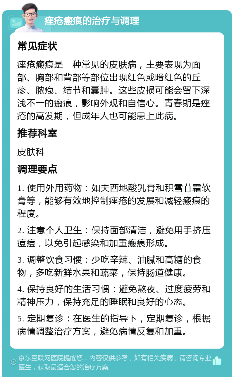 痤疮瘢痕的治疗与调理 常见症状 痤疮瘢痕是一种常见的皮肤病，主要表现为面部、胸部和背部等部位出现红色或暗红色的丘疹、脓疱、结节和囊肿。这些皮损可能会留下深浅不一的瘢痕，影响外观和自信心。青春期是痤疮的高发期，但成年人也可能患上此病。 推荐科室 皮肤科 调理要点 1. 使用外用药物：如夫西地酸乳膏和积雪苷霜软膏等，能够有效地控制痤疮的发展和减轻瘢痕的程度。 2. 注意个人卫生：保持面部清洁，避免用手挤压痘痘，以免引起感染和加重瘢痕形成。 3. 调整饮食习惯：少吃辛辣、油腻和高糖的食物，多吃新鲜水果和蔬菜，保持肠道健康。 4. 保持良好的生活习惯：避免熬夜、过度疲劳和精神压力，保持充足的睡眠和良好的心态。 5. 定期复诊：在医生的指导下，定期复诊，根据病情调整治疗方案，避免病情反复和加重。