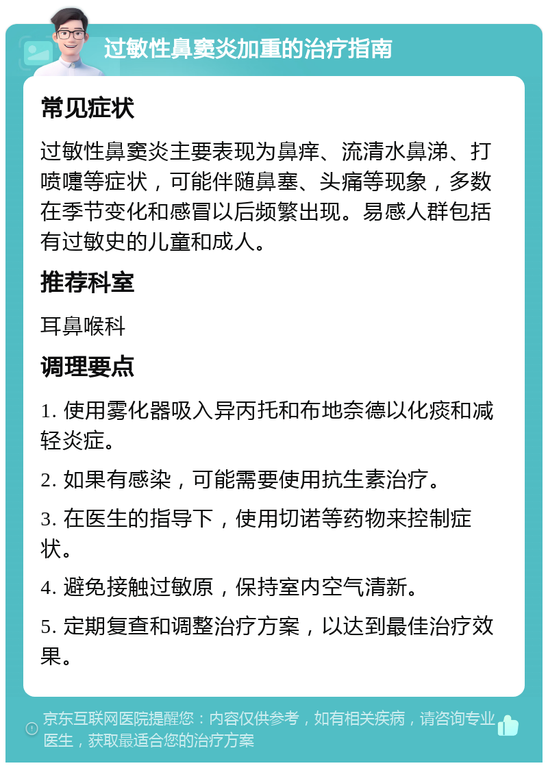 过敏性鼻窦炎加重的治疗指南 常见症状 过敏性鼻窦炎主要表现为鼻痒、流清水鼻涕、打喷嚏等症状，可能伴随鼻塞、头痛等现象，多数在季节变化和感冒以后频繁出现。易感人群包括有过敏史的儿童和成人。 推荐科室 耳鼻喉科 调理要点 1. 使用雾化器吸入异丙托和布地奈德以化痰和减轻炎症。 2. 如果有感染，可能需要使用抗生素治疗。 3. 在医生的指导下，使用切诺等药物来控制症状。 4. 避免接触过敏原，保持室内空气清新。 5. 定期复查和调整治疗方案，以达到最佳治疗效果。