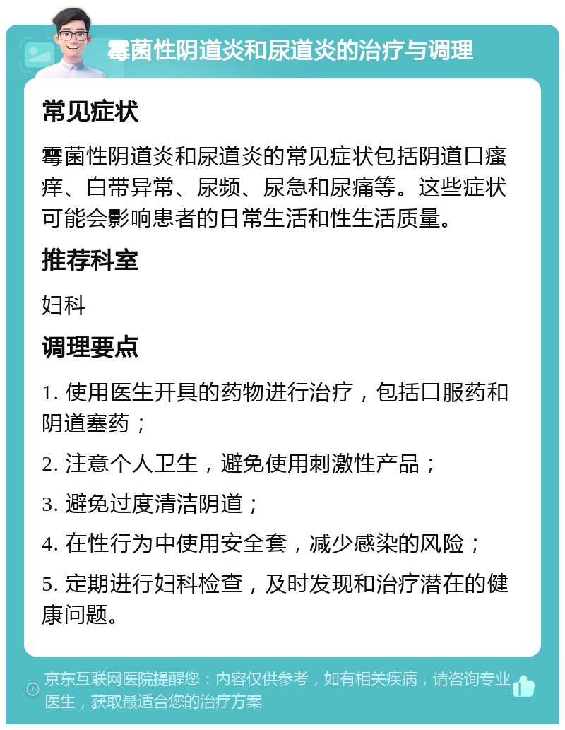 霉菌性阴道炎和尿道炎的治疗与调理 常见症状 霉菌性阴道炎和尿道炎的常见症状包括阴道口瘙痒、白带异常、尿频、尿急和尿痛等。这些症状可能会影响患者的日常生活和性生活质量。 推荐科室 妇科 调理要点 1. 使用医生开具的药物进行治疗，包括口服药和阴道塞药； 2. 注意个人卫生，避免使用刺激性产品； 3. 避免过度清洁阴道； 4. 在性行为中使用安全套，减少感染的风险； 5. 定期进行妇科检查，及时发现和治疗潜在的健康问题。