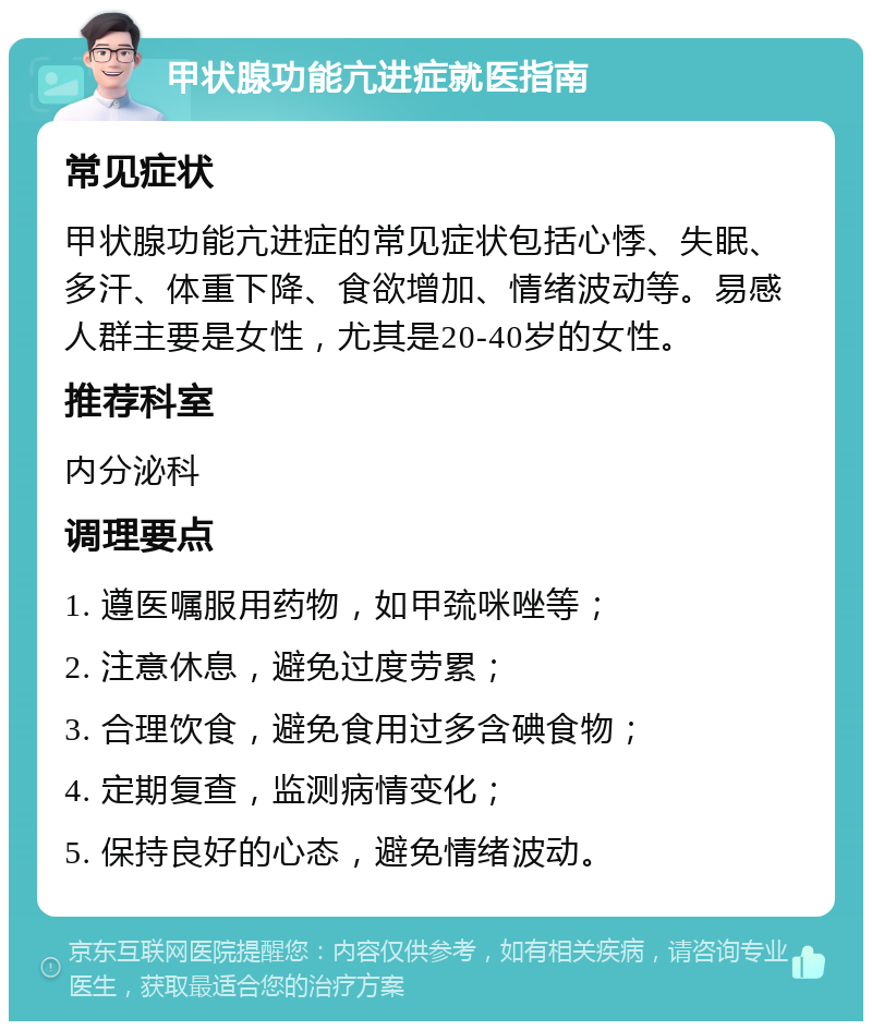 甲状腺功能亢进症就医指南 常见症状 甲状腺功能亢进症的常见症状包括心悸、失眠、多汗、体重下降、食欲增加、情绪波动等。易感人群主要是女性，尤其是20-40岁的女性。 推荐科室 内分泌科 调理要点 1. 遵医嘱服用药物，如甲巯咪唑等； 2. 注意休息，避免过度劳累； 3. 合理饮食，避免食用过多含碘食物； 4. 定期复查，监测病情变化； 5. 保持良好的心态，避免情绪波动。