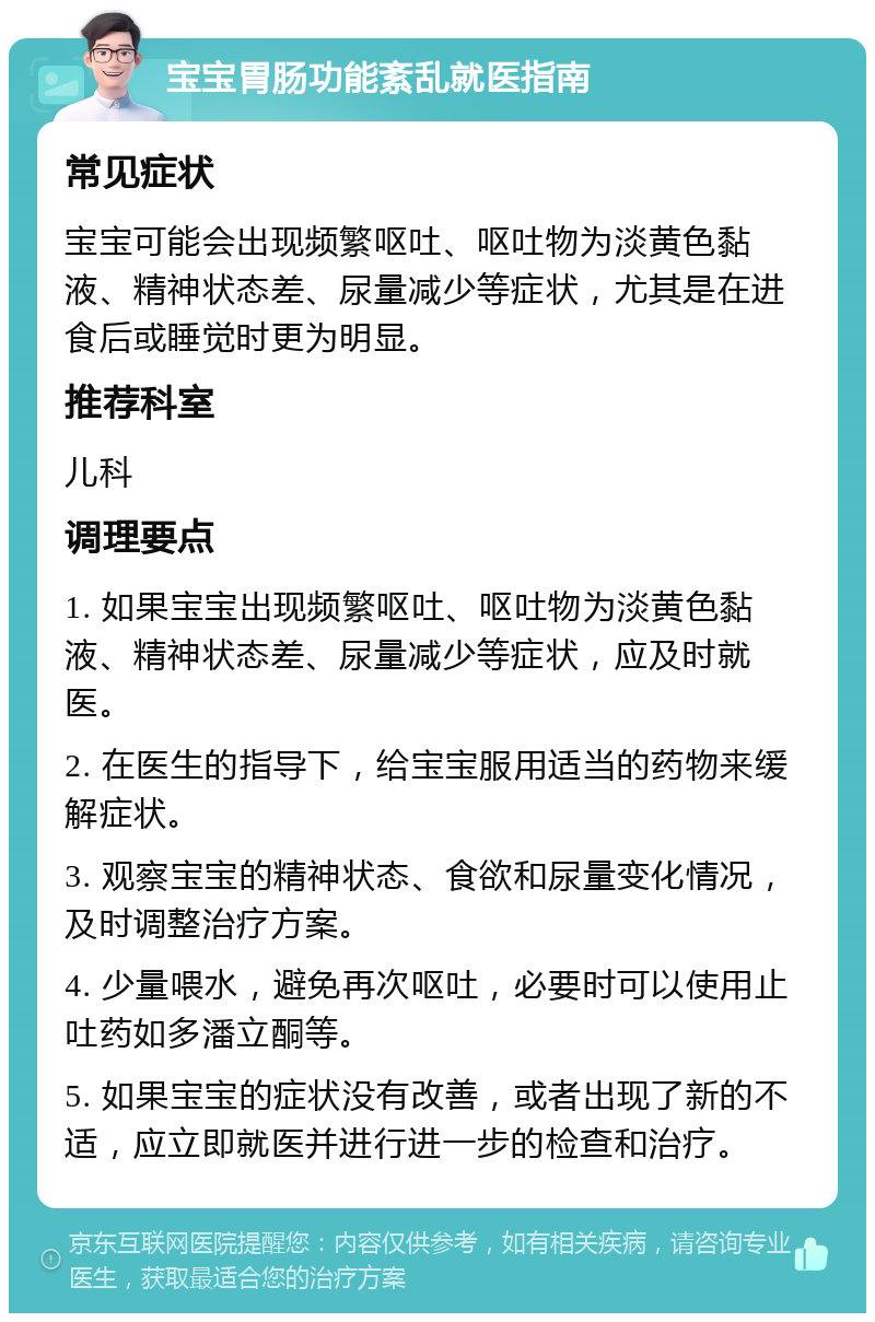 宝宝胃肠功能紊乱就医指南 常见症状 宝宝可能会出现频繁呕吐、呕吐物为淡黄色黏液、精神状态差、尿量减少等症状，尤其是在进食后或睡觉时更为明显。 推荐科室 儿科 调理要点 1. 如果宝宝出现频繁呕吐、呕吐物为淡黄色黏液、精神状态差、尿量减少等症状，应及时就医。 2. 在医生的指导下，给宝宝服用适当的药物来缓解症状。 3. 观察宝宝的精神状态、食欲和尿量变化情况，及时调整治疗方案。 4. 少量喂水，避免再次呕吐，必要时可以使用止吐药如多潘立酮等。 5. 如果宝宝的症状没有改善，或者出现了新的不适，应立即就医并进行进一步的检查和治疗。