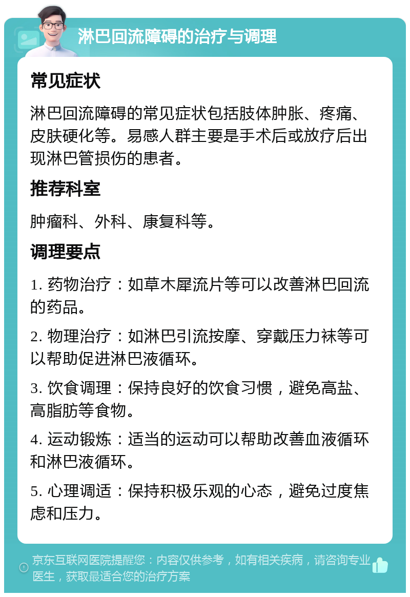 淋巴回流障碍的治疗与调理 常见症状 淋巴回流障碍的常见症状包括肢体肿胀、疼痛、皮肤硬化等。易感人群主要是手术后或放疗后出现淋巴管损伤的患者。 推荐科室 肿瘤科、外科、康复科等。 调理要点 1. 药物治疗：如草木犀流片等可以改善淋巴回流的药品。 2. 物理治疗：如淋巴引流按摩、穿戴压力袜等可以帮助促进淋巴液循环。 3. 饮食调理：保持良好的饮食习惯，避免高盐、高脂肪等食物。 4. 运动锻炼：适当的运动可以帮助改善血液循环和淋巴液循环。 5. 心理调适：保持积极乐观的心态，避免过度焦虑和压力。