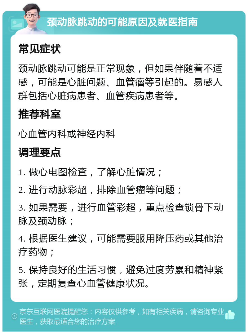 颈动脉跳动的可能原因及就医指南 常见症状 颈动脉跳动可能是正常现象，但如果伴随着不适感，可能是心脏问题、血管瘤等引起的。易感人群包括心脏病患者、血管疾病患者等。 推荐科室 心血管内科或神经内科 调理要点 1. 做心电图检查，了解心脏情况； 2. 进行动脉彩超，排除血管瘤等问题； 3. 如果需要，进行血管彩超，重点检查锁骨下动脉及颈动脉； 4. 根据医生建议，可能需要服用降压药或其他治疗药物； 5. 保持良好的生活习惯，避免过度劳累和精神紧张，定期复查心血管健康状况。