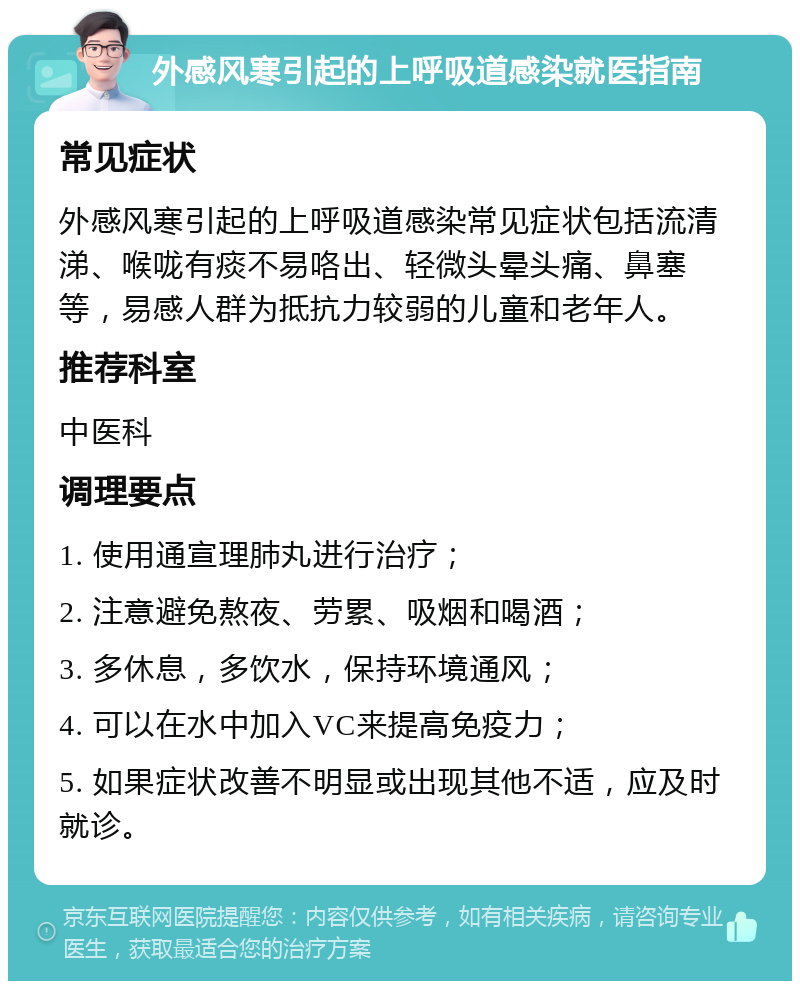 外感风寒引起的上呼吸道感染就医指南 常见症状 外感风寒引起的上呼吸道感染常见症状包括流清涕、喉咙有痰不易咯出、轻微头晕头痛、鼻塞等，易感人群为抵抗力较弱的儿童和老年人。 推荐科室 中医科 调理要点 1. 使用通宣理肺丸进行治疗； 2. 注意避免熬夜、劳累、吸烟和喝酒； 3. 多休息，多饮水，保持环境通风； 4. 可以在水中加入VC来提高免疫力； 5. 如果症状改善不明显或出现其他不适，应及时就诊。