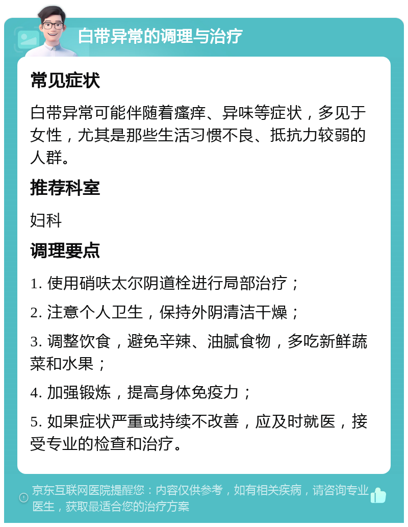 白带异常的调理与治疗 常见症状 白带异常可能伴随着瘙痒、异味等症状，多见于女性，尤其是那些生活习惯不良、抵抗力较弱的人群。 推荐科室 妇科 调理要点 1. 使用硝呋太尔阴道栓进行局部治疗； 2. 注意个人卫生，保持外阴清洁干燥； 3. 调整饮食，避免辛辣、油腻食物，多吃新鲜蔬菜和水果； 4. 加强锻炼，提高身体免疫力； 5. 如果症状严重或持续不改善，应及时就医，接受专业的检查和治疗。