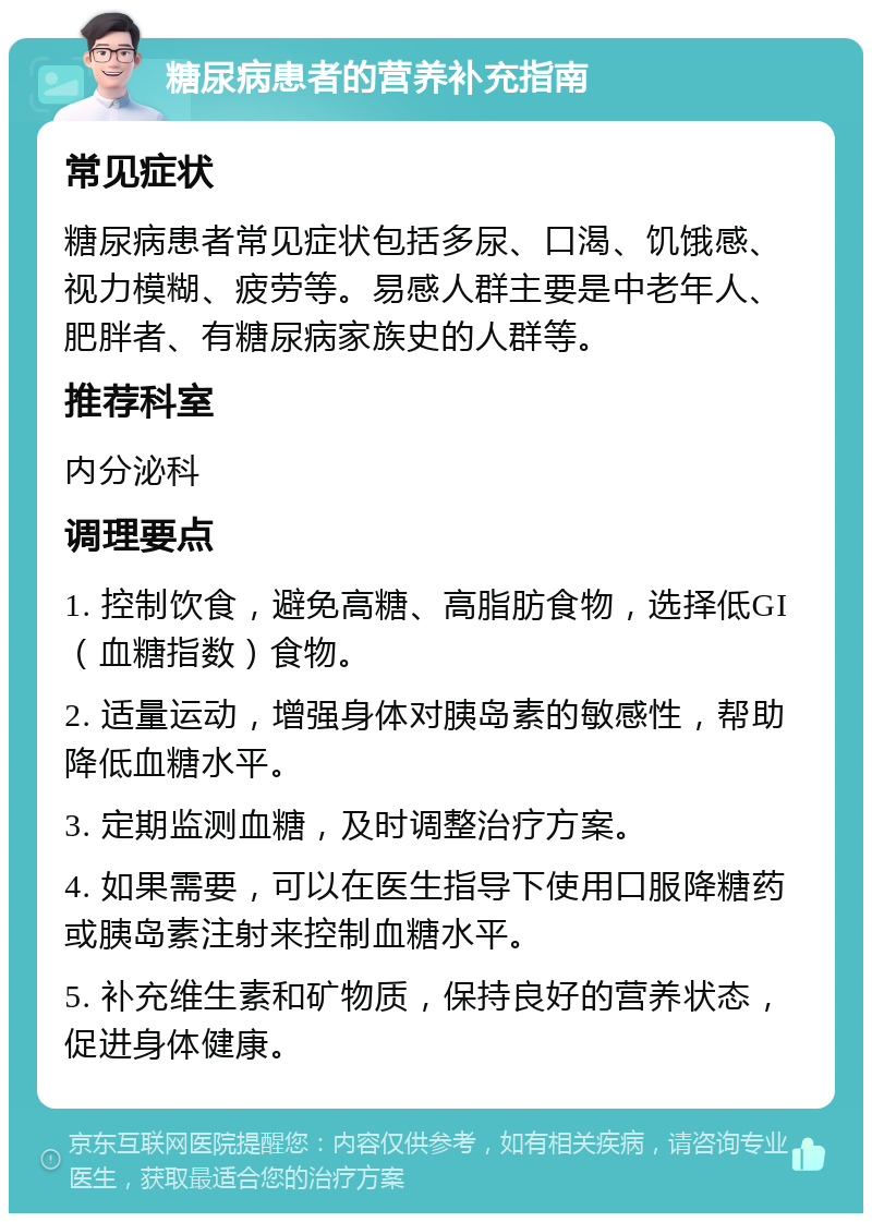 糖尿病患者的营养补充指南 常见症状 糖尿病患者常见症状包括多尿、口渴、饥饿感、视力模糊、疲劳等。易感人群主要是中老年人、肥胖者、有糖尿病家族史的人群等。 推荐科室 内分泌科 调理要点 1. 控制饮食，避免高糖、高脂肪食物，选择低GI（血糖指数）食物。 2. 适量运动，增强身体对胰岛素的敏感性，帮助降低血糖水平。 3. 定期监测血糖，及时调整治疗方案。 4. 如果需要，可以在医生指导下使用口服降糖药或胰岛素注射来控制血糖水平。 5. 补充维生素和矿物质，保持良好的营养状态，促进身体健康。