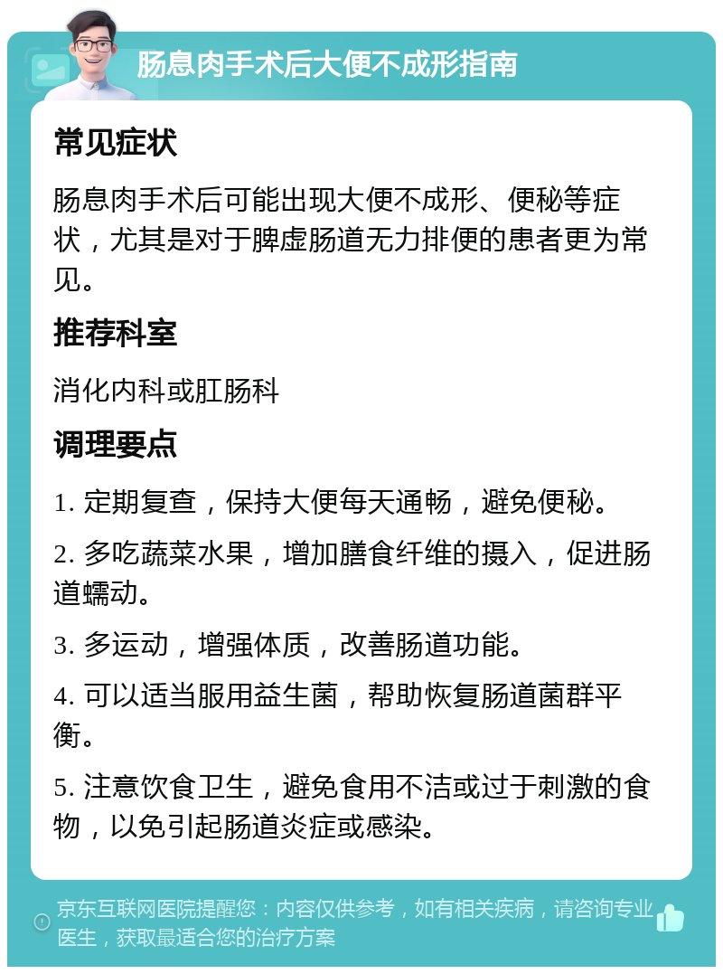 肠息肉手术后大便不成形指南 常见症状 肠息肉手术后可能出现大便不成形、便秘等症状，尤其是对于脾虚肠道无力排便的患者更为常见。 推荐科室 消化内科或肛肠科 调理要点 1. 定期复查，保持大便每天通畅，避免便秘。 2. 多吃蔬菜水果，增加膳食纤维的摄入，促进肠道蠕动。 3. 多运动，增强体质，改善肠道功能。 4. 可以适当服用益生菌，帮助恢复肠道菌群平衡。 5. 注意饮食卫生，避免食用不洁或过于刺激的食物，以免引起肠道炎症或感染。