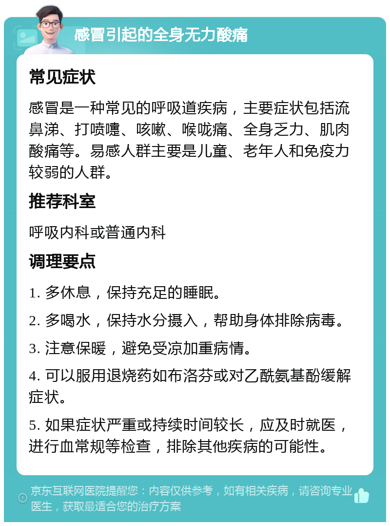 感冒引起的全身无力酸痛 常见症状 感冒是一种常见的呼吸道疾病，主要症状包括流鼻涕、打喷嚏、咳嗽、喉咙痛、全身乏力、肌肉酸痛等。易感人群主要是儿童、老年人和免疫力较弱的人群。 推荐科室 呼吸内科或普通内科 调理要点 1. 多休息，保持充足的睡眠。 2. 多喝水，保持水分摄入，帮助身体排除病毒。 3. 注意保暖，避免受凉加重病情。 4. 可以服用退烧药如布洛芬或对乙酰氨基酚缓解症状。 5. 如果症状严重或持续时间较长，应及时就医，进行血常规等检查，排除其他疾病的可能性。