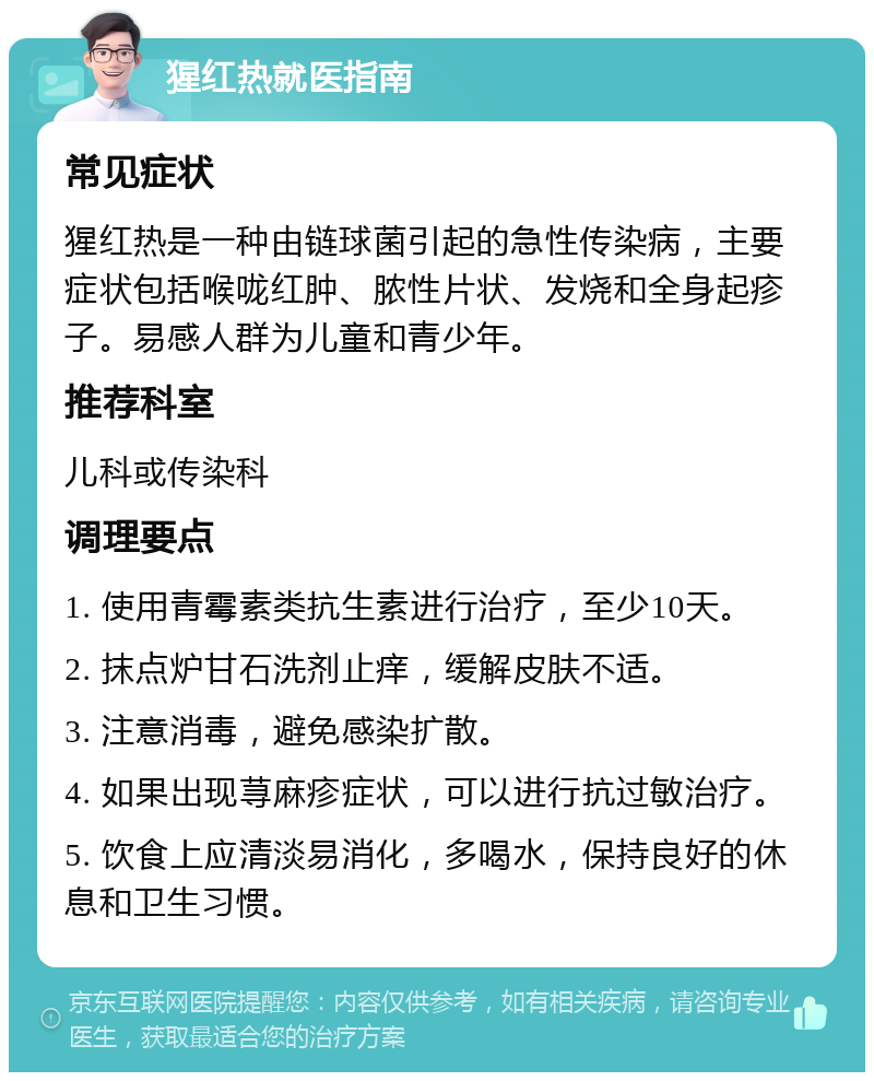 猩红热就医指南 常见症状 猩红热是一种由链球菌引起的急性传染病，主要症状包括喉咙红肿、脓性片状、发烧和全身起疹子。易感人群为儿童和青少年。 推荐科室 儿科或传染科 调理要点 1. 使用青霉素类抗生素进行治疗，至少10天。 2. 抹点炉甘石洗剂止痒，缓解皮肤不适。 3. 注意消毒，避免感染扩散。 4. 如果出现荨麻疹症状，可以进行抗过敏治疗。 5. 饮食上应清淡易消化，多喝水，保持良好的休息和卫生习惯。